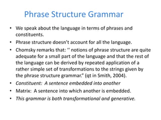 Phrase Structure Grammar
• We speak about the language in terms of phrases and
constituents.
• Phrase structure doesn’t account for all the language.
• Chomsky remarks that: ‘‘ notions of phrase structure are quite
adequate for a small part of the language and that the rest of
the language can be derived by repeated application of a
rather simple set of transformations to the strings given by
the phrase structure grammar.” (qt in Smith, 2004).
• Constituent: A sentence embedded into another
• Matrix: A sentence into which another is embedded.
• This grammar is both transformational and generative.
 