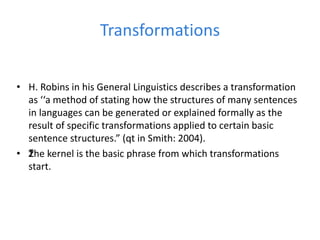 Transformations
• H. Robins in his General Linguistics describes a transformation
as ‘‘a method of stating how the structures of many sentences
in languages can be generated or explained formally as the
result of specific transformations applied to certain basic
sentence structures.” (qt in Smith: 2004).
• ž
The kernel is the basic phrase from which transformations
start.
 