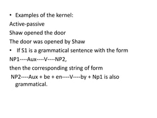 • Examples of the kernel:
Active-passive
Shaw opened the door
The door was opened by Shaw
• If S1 is a grammatical sentence with the form
NP1----Aux----V----NP2,
then the corresponding string of form
NP2----Aux + be + en----V----by + Np1 is also
grammatical.
 
