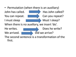 • Permutation (when there is an auxiliary)
John has called. Has John called?
You can repeat. Can you repeat?
I must sleep Must I sleep?
When there is no auxiliary, we insert ‘do’.
He writes. Does he write?
We arrived. Did we arrive?
The second sentence is a transformation of the
first.
 