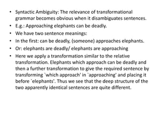 • Syntactic Ambiguity: The relevance of transformational
grammar becomes obvious when it disambiguates sentences.
• E.g.: Approaching elephants can be deadly.
• We have two sentence meanings:
• In the first: can be deadly, (someone) approaches elephants.
• Or: elephants are deadly/ elephants are approaching
• Here we apply a transformation similar to the relative
transformation. Elephants which approach can be deadly and
then a further transformation to give the required sentence by
transforming `which approach' in `approaching' and placing it
before `elephants'. Thus we see that the deep structure of the
two apparently identical sentences are quite different.
 