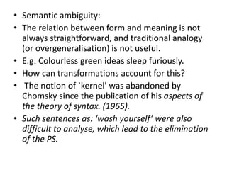 • Semantic ambiguity:
• The relation between form and meaning is not
always straightforward, and traditional analogy
(or overgeneralisation) is not useful.
• E.g: Colourless green ideas sleep furiously.
• How can transformations account for this?
• The notion of `kernel' was abandoned by
Chomsky since the publication of his aspects of
the theory of syntax. (1965).
• Such sentences as: ‘wash yourself’ were also
difficult to analyse, which lead to the elimination
of the PS.
 