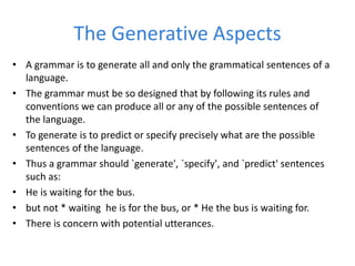 The Generative Aspects
• A grammar is to generate all and only the grammatical sentences of a
language.
• The grammar must be so designed that by following its rules and
conventions we can produce all or any of the possible sentences of
the language.
• To generate is to predict or specify precisely what are the possible
sentences of the language.
• Thus a grammar should `generate', `specify', and `predict' sentences
such as:
• He is waiting for the bus.
• but not * waiting he is for the bus, or * He the bus is waiting for.
• There is concern with potential utterances.
 