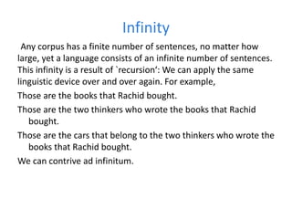 Infinity
Any corpus has a finite number of sentences, no matter how
large, yet a language consists of an infinite number of sentences.
This infinity is a result of `recursion‘: We can apply the same
linguistic device over and over again. For example,
Those are the books that Rachid bought.
Those are the two thinkers who wrote the books that Rachid
bought.
Those are the cars that belong to the two thinkers who wrote the
books that Rachid bought.
We can contrive ad infinitum.
 
