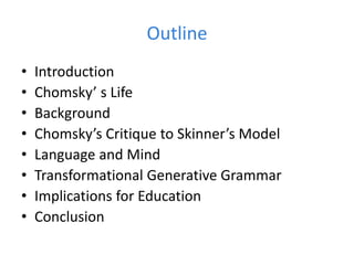 Outline
• Introduction
• Chomsky’ s Life
• Background
• Chomsky’s Critique to Skinner’s Model
• Language and Mind
• Transformational Generative Grammar
• Implications for Education
• Conclusion
 