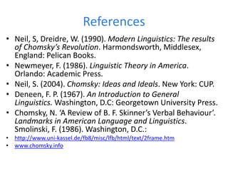 References
• Neil, S, Dreidre, W. (1990). Modern Linguistics: The results
of Chomsky’s Revolution. Harmondsworth, Middlesex,
England: Pelican Books.
• Newmeyer, F. (1986). Linguistic Theory in America.
Orlando: Academic Press.
• Neil, S. (2004). Chomsky: Ideas and Ideals. New York: CUP.
• Deneen, F. P. (1967). An Introduction to General
Linguistics. Washington, D.C: Georgetown University Press.
• Chomsky, N. ‘A Review of B. F. Skinner’s Verbal Behaviour’.
Landmarks in American Language and Linguistics.
Smolinski, F. (1986). Washington, D.C.:
• http://www.uni-kassel.de/fb8/misc/lfb/html/text/2frame.htm
• www.chomsky.info
 