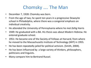 Chomsky …. The Man
• December 7, 1928: Chomsky was born.
• From the age of two, he spent ten years in a progressive Deweyite
school in Philadelphia, where there was a congenial emphasis on
individual creativity.
• He attended the University of Pennsylvania where he met Zellig Harris
• 1949: He graduated with a BA. His thesis was about Modern Hebrew. He
entered graduate school.
• 1951: He became one of the Society of Fellows at Harvard, from where
he moved to the Massachusetts Institute of Technology (MIT) in 1955.
• He has been repeatedly jailed for political activism. (Smith, 2004).
• He has been influenced by a large variety of thinkers, philosophers,
politicians and linguists.
• Many compare him to Bertrand Russel.
 