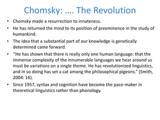 Chomsky: …. The Revolution
• Chomsky made a resurrection to innateness.
• He has returned the mind to its position of preeminence in the study of
humankind.
• The idea that a substantial part of our knowledge is genetically
determined came forward.
• ‘‘He has shown that there is really only one human language: that the
immense complexity of the innumerable languages we hear around us
must be variations on a single theme. He has revolutionized linguistics,
and in so doing has set a cat among the philosophical pigeons.” (Smith,
2004: 16).
• Since 1957, syntax and cognition have become the pace-maker in
theoretical linguistics rather than phonology.
 