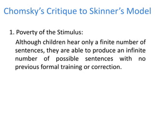 Chomsky’s Critique to Skinner’s Model
1. Poverty of the Stimulus:
Although children hear only a finite number of
sentences, they are able to produce an infinite
number of possible sentences with no
previous formal training or correction.
 