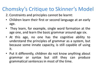 Chomsky’s Critique to Skinner’s Model
2. Constraints and principles cannot be learnt:
• Children learn their first or second language at an early
age.
• They learn, for example, single word formation at the
age one, and learn the basic grammar around age six.
• At this age, no one has the cognitive ability to
understand the principles of grammar as a system, but
because some innate capacity, is still capable of using
it.
• Put it differently, children do not know anything about
grammar or syntax but still they can produce
grammatical sentences in most of the time.
 