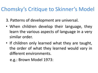 Chomsky’s Critique to Skinner’s Model
3. Patterns of development are universal.
• When children develop their language, they
learn the various aspects of language in a very
similar order.
• If children only learned what they are taught,
the order of what they learned would vary in
different environments.
e.g.: Brown Model 1973:
 