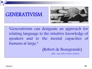GENERATIVISM
"Generativism can designate an approach for
relating language to the intuitive knowledge of
speakers and to the mental capacities of
humans at large.”
(Robert de Beaugrande)
Mid - Late 20th Century (1960s)
7/20/2014 10
 