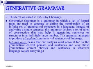 GENERATIVE GRAMMAR
 This term was used in 1950s by Chomsky.
 Generative Grammar is a grammar in which a set of formal
rules are used to generate or define the membership of an
infinite set of grammatical sentences in a language. Instead of
analyzing a single sentence, this grammar devises a set of rules
of construction that may help in generating sentences or
structures in an infinitely large number. This grammar attempts
to produce all and only grammatical sentences of language.
(all and only means that our analysis must account for all the
grammatical correct phrases and sentences and only those
grammatical correct phrases and sentences in whatever
language we are analyzing.)
7/20/2014 11
 