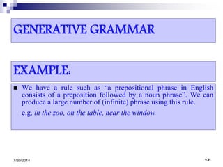 GENERATIVE GRAMMAR
 We have a rule such as “a prepositional phrase in English
consists of a preposition followed by a noun phrase”. We can
produce a large number of (infinite) phrase using this rule.
e.g. in the zoo, on the table, near the window
7/20/2014 12
EXAMPLE:
 