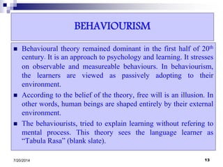 BEHAVIOURISM
 Behavioural theory remained dominant in the first half of 20th
century. It is an approach to psychology and learning. It stresses
on observable and measureable behaviours. In behaviourism,
the learners are viewed as passively adopting to their
environment.
 According to the belief of the theory, free will is an illusion. In
other words, human beings are shaped entirely by their external
environment.
 The behaviourists, tried to explain learning without refering to
mental process. This theory sees the language learner as
“Tabula Rasa” (blank slate).
7/20/2014 13
 