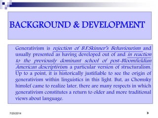 BACKGROUND & DEVELOPMENT
Generativism is rejection of B.F.Skinner’s Behaviourism and
usually presented as having developed out of and in reaction
to the previously dominant school of post-Bloomfieldian
American descriptivism: a particular version of structuralism.
Up to a point, it is historically justifiable to see the origin of
generativism within linguistics in this light. But, as Chomsky
himslef came to realize later, there are many respects in which
generativism constitutes a return to older and more traditional
views about language.
7/20/2014 3
 