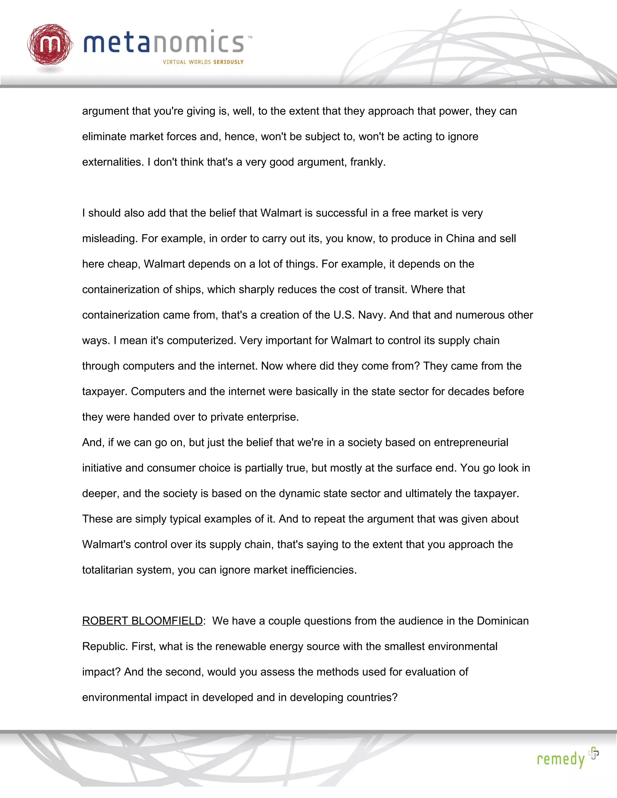 argument that you're giving is, well, to the extent that they approach that power, they can

eliminate market forces and, hence, won't be subject to, won't be acting to ignore

externalities. I don't think that's a very good argument, frankly.



I should also add that the belief that Walmart is successful in a free market is very

misleading. For example, in order to carry out its, you know, to produce in China and sell

here cheap, Walmart depends on a lot of things. For example, it depends on the

containerization of ships, which sharply reduces the cost of transit. Where that

containerization came from, that's a creation of the U.S. Navy. And that and numerous other

ways. I mean it's computerized. Very important for Walmart to control its supply chain

through computers and the internet. Now where did they come from? They came from the

taxpayer. Computers and the internet were basically in the state sector for decades before

they were handed over to private enterprise.

And, if we can go on, but just the belief that we're in a society based on entrepreneurial

initiative and consumer choice is partially true, but mostly at the surface end. You go look in

deeper, and the society is based on the dynamic state sector and ultimately the taxpayer.

These are simply typical examples of it. And to repeat the argument that was given about

Walmart's control over its supply chain, that's saying to the extent that you approach the

totalitarian system, you can ignore market inefficiencies.



ROBERT BLOOMFIELD: We have a couple questions from the audience in the Dominican

Republic. First, what is the renewable energy source with the smallest environmental

impact? And the second, would you assess the methods used for evaluation of

environmental impact in developed and in developing countries?
 