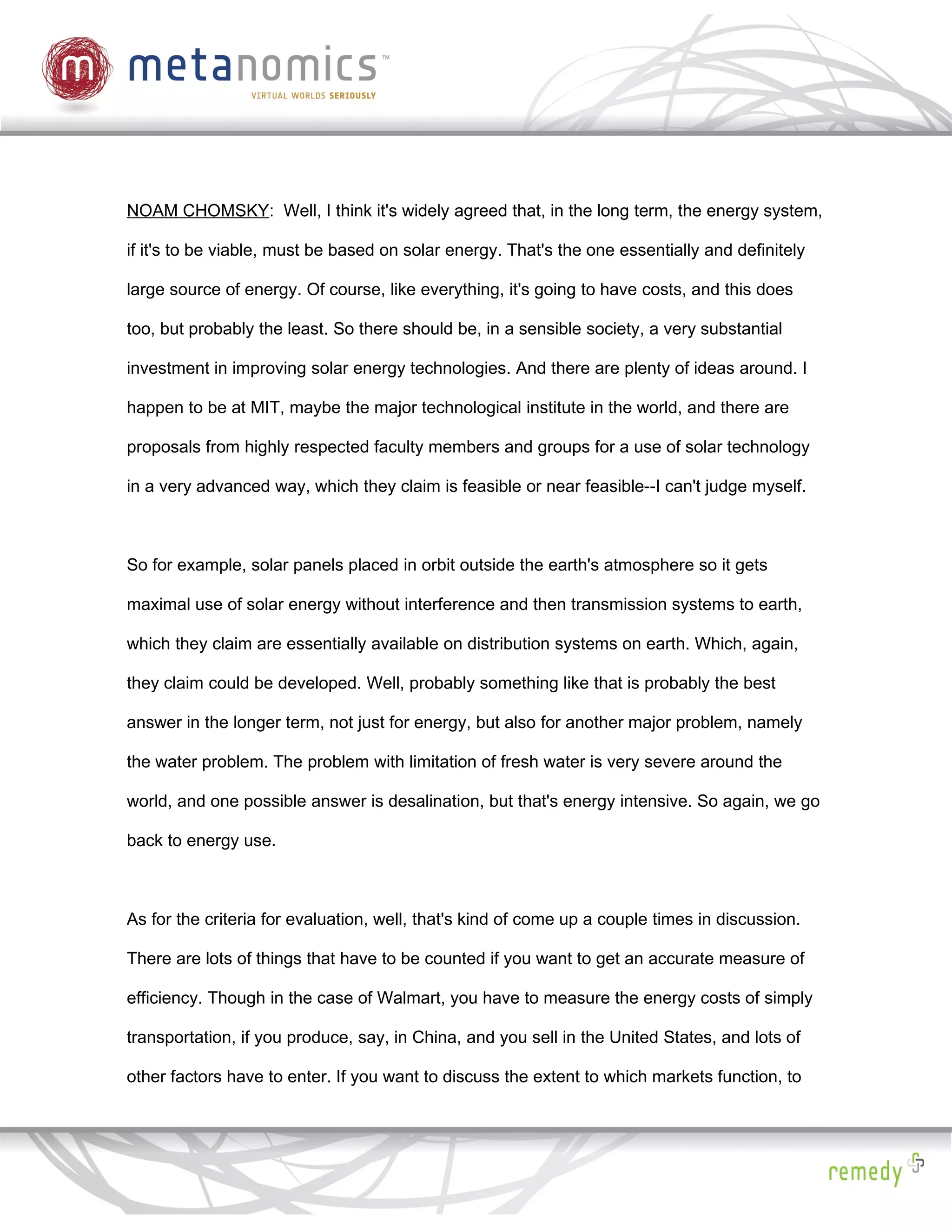 NOAM CHOMSKY: Well, I think it's widely agreed that, in the long term, the energy system,

if it's to be viable, must be based on solar energy. That's the one essentially and definitely

large source of energy. Of course, like everything, it's going to have costs, and this does

too, but probably the least. So there should be, in a sensible society, a very substantial

investment in improving solar energy technologies. And there are plenty of ideas around. I

happen to be at MIT, maybe the major technological institute in the world, and there are

proposals from highly respected faculty members and groups for a use of solar technology

in a very advanced way, which they claim is feasible or near feasible--I can't judge myself.



So for example, solar panels placed in orbit outside the earth's atmosphere so it gets

maximal use of solar energy without interference and then transmission systems to earth,

which they claim are essentially available on distribution systems on earth. Which, again,

they claim could be developed. Well, probably something like that is probably the best

answer in the longer term, not just for energy, but also for another major problem, namely

the water problem. The problem with limitation of fresh water is very severe around the

world, and one possible answer is desalination, but that's energy intensive. So again, we go

back to energy use.



As for the criteria for evaluation, well, that's kind of come up a couple times in discussion.

There are lots of things that have to be counted if you want to get an accurate measure of

efficiency. Though in the case of Walmart, you have to measure the energy costs of simply

transportation, if you produce, say, in China, and you sell in the United States, and lots of

other factors have to enter. If you want to discuss the extent to which markets function, to
 