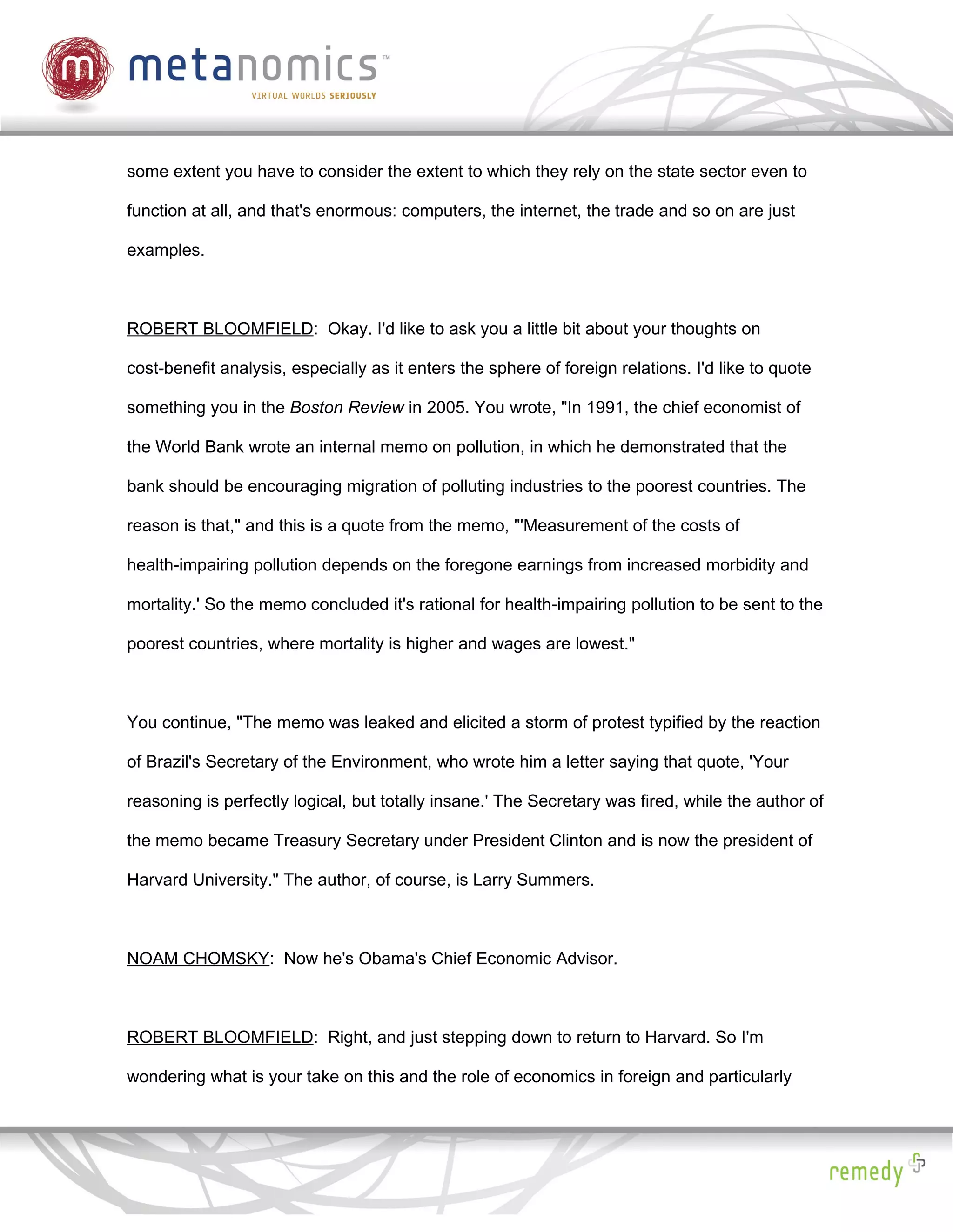 some extent you have to consider the extent to which they rely on the state sector even to

function at all, and that's enormous: computers, the internet, the trade and so on are just

examples.



ROBERT BLOOMFIELD: Okay. I'd like to ask you a little bit about your thoughts on

cost-benefit analysis, especially as it enters the sphere of foreign relations. I'd like to quote

something you in the Boston Review in 2005. You wrote, "In 1991, the chief economist of

the World Bank wrote an internal memo on pollution, in which he demonstrated that the

bank should be encouraging migration of polluting industries to the poorest countries. The

reason is that," and this is a quote from the memo, "'Measurement of the costs of

health-impairing pollution depends on the foregone earnings from increased morbidity and

mortality.' So the memo concluded it's rational for health-impairing pollution to be sent to the

poorest countries, where mortality is higher and wages are lowest."



You continue, "The memo was leaked and elicited a storm of protest typified by the reaction

of Brazil's Secretary of the Environment, who wrote him a letter saying that quote, 'Your

reasoning is perfectly logical, but totally insane.' The Secretary was fired, while the author of

the memo became Treasury Secretary under President Clinton and is now the president of

Harvard University." The author, of course, is Larry Summers.



NOAM CHOMSKY: Now he's Obama's Chief Economic Advisor.



ROBERT BLOOMFIELD: Right, and just stepping down to return to Harvard. So I'm

wondering what is your take on this and the role of economics in foreign and particularly
 