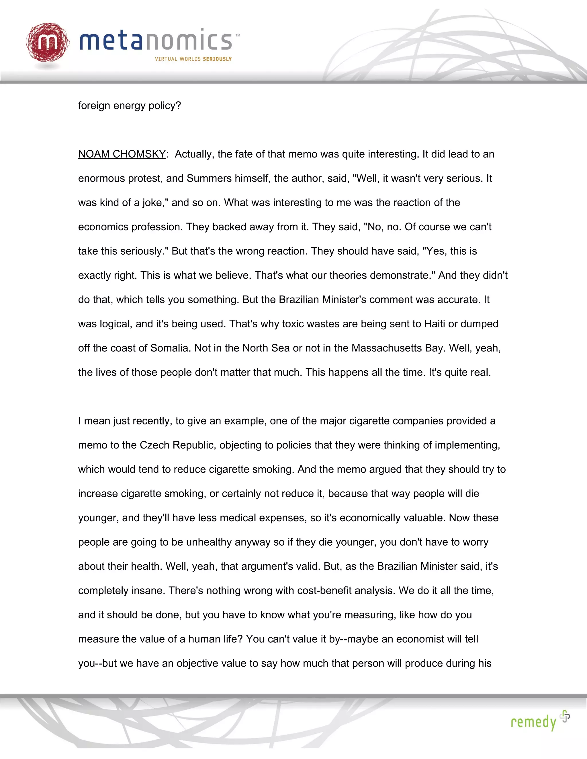 foreign energy policy?



NOAM CHOMSKY: Actually, the fate of that memo was quite interesting. It did lead to an

enormous protest, and Summers himself, the author, said, "Well, it wasn't very serious. It

was kind of a joke," and so on. What was interesting to me was the reaction of the

economics profession. They backed away from it. They said, "No, no. Of course we can't

take this seriously." But that's the wrong reaction. They should have said, "Yes, this is

exactly right. This is what we believe. That's what our theories demonstrate." And they didn't

do that, which tells you something. But the Brazilian Minister's comment was accurate. It

was logical, and it's being used. That's why toxic wastes are being sent to Haiti or dumped

off the coast of Somalia. Not in the North Sea or not in the Massachusetts Bay. Well, yeah,

the lives of those people don't matter that much. This happens all the time. It's quite real.



I mean just recently, to give an example, one of the major cigarette companies provided a

memo to the Czech Republic, objecting to policies that they were thinking of implementing,

which would tend to reduce cigarette smoking. And the memo argued that they should try to

increase cigarette smoking, or certainly not reduce it, because that way people will die

younger, and they'll have less medical expenses, so it's economically valuable. Now these

people are going to be unhealthy anyway so if they die younger, you don't have to worry

about their health. Well, yeah, that argument's valid. But, as the Brazilian Minister said, it's

completely insane. There's nothing wrong with cost-benefit analysis. We do it all the time,

and it should be done, but you have to know what you're measuring, like how do you

measure the value of a human life? You can't value it by--maybe an economist will tell

you--but we have an objective value to say how much that person will produce during his
 