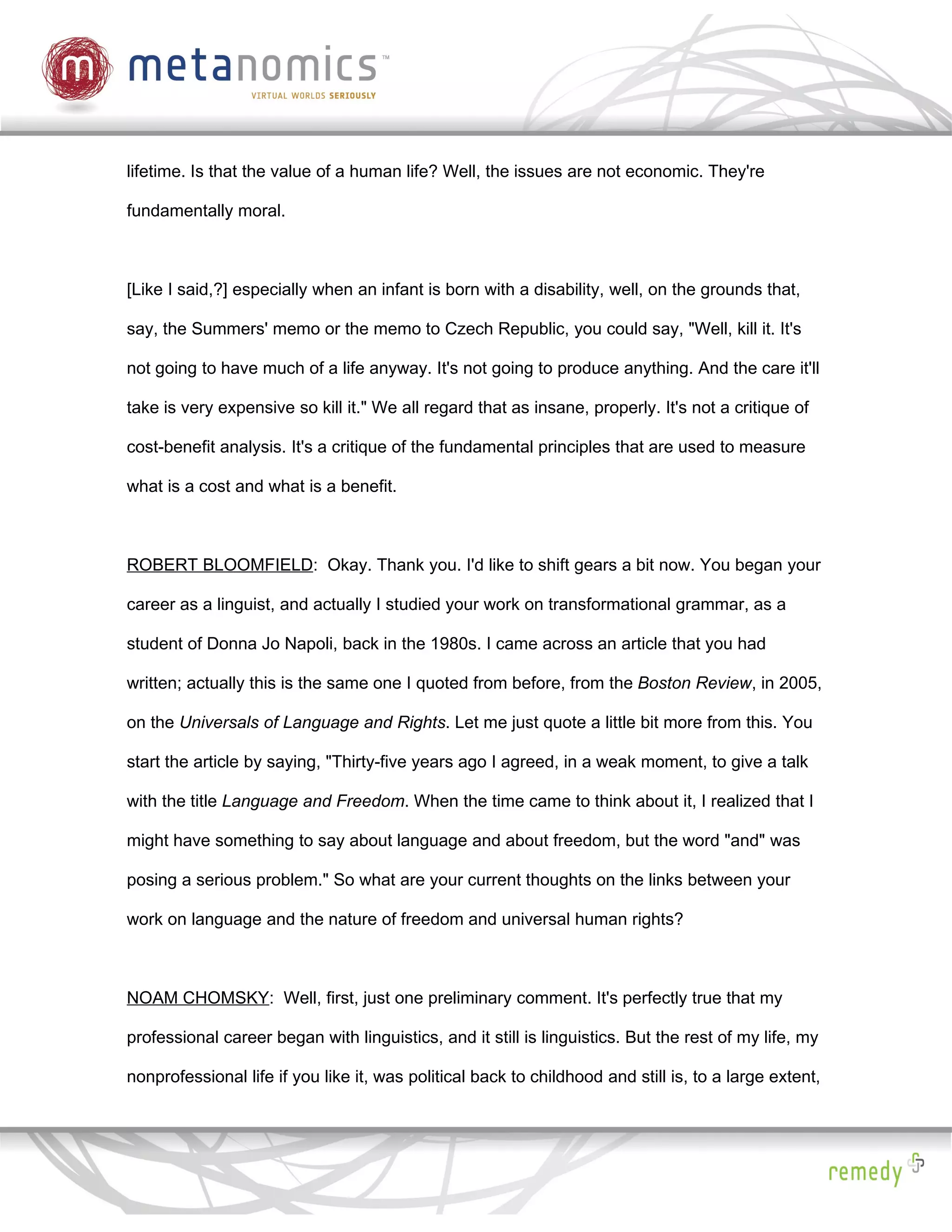 lifetime. Is that the value of a human life? Well, the issues are not economic. They're

fundamentally moral.



[Like I said,?] especially when an infant is born with a disability, well, on the grounds that,

say, the Summers' memo or the memo to Czech Republic, you could say, "Well, kill it. It's

not going to have much of a life anyway. It's not going to produce anything. And the care it'll

take is very expensive so kill it." We all regard that as insane, properly. It's not a critique of

cost-benefit analysis. It's a critique of the fundamental principles that are used to measure

what is a cost and what is a benefit.



ROBERT BLOOMFIELD: Okay. Thank you. I'd like to shift gears a bit now. You began your

career as a linguist, and actually I studied your work on transformational grammar, as a

student of Donna Jo Napoli, back in the 1980s. I came across an article that you had

written; actually this is the same one I quoted from before, from the Boston Review, in 2005,

on the Universals of Language and Rights. Let me just quote a little bit more from this. You

start the article by saying, "Thirty-five years ago I agreed, in a weak moment, to give a talk

with the title Language and Freedom. When the time came to think about it, I realized that I

might have something to say about language and about freedom, but the word "and" was

posing a serious problem." So what are your current thoughts on the links between your

work on language and the nature of freedom and universal human rights?



NOAM CHOMSKY: Well, first, just one preliminary comment. It's perfectly true that my

professional career began with linguistics, and it still is linguistics. But the rest of my life, my

nonprofessional life if you like it, was political back to childhood and still is, to a large extent,
 