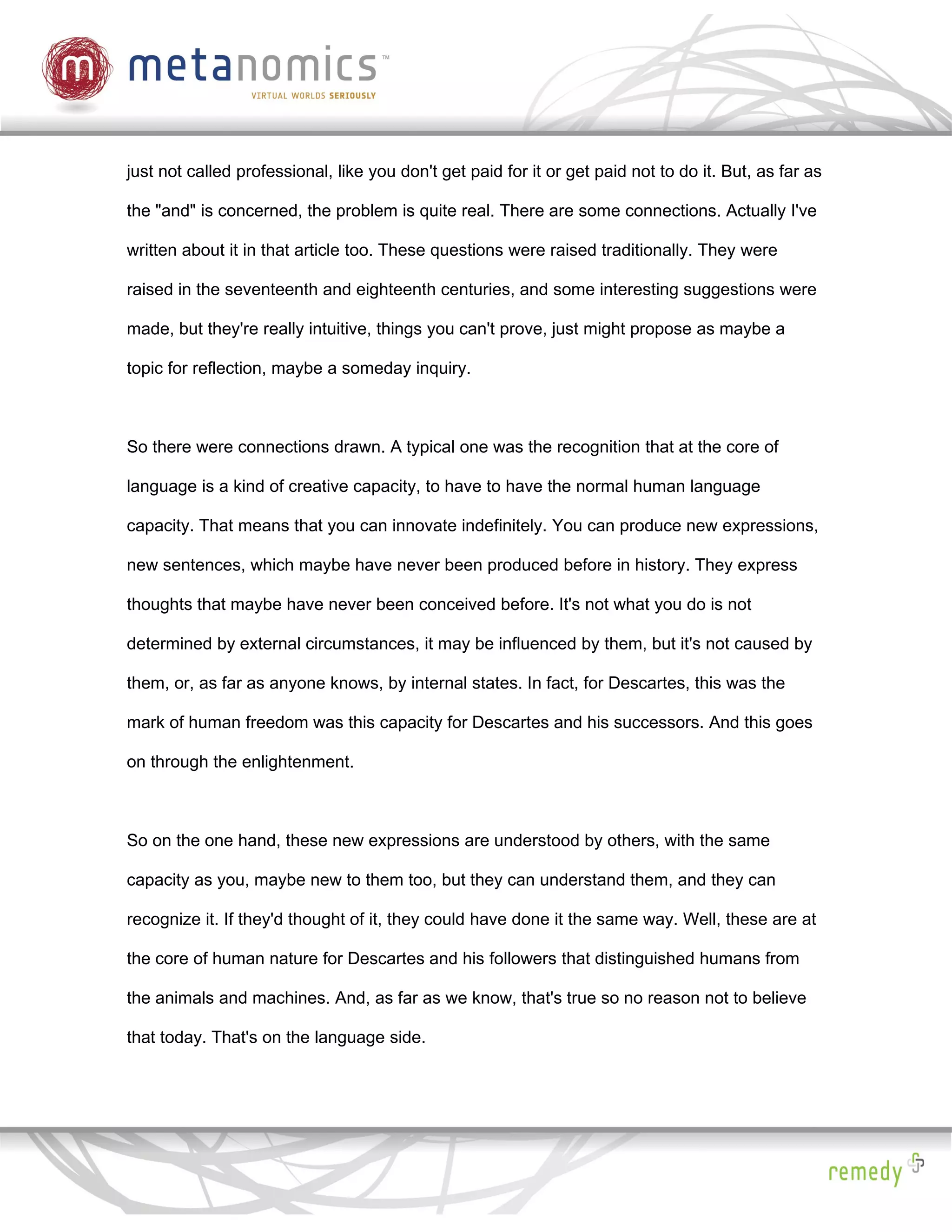 just not called professional, like you don't get paid for it or get paid not to do it. But, as far as

the "and" is concerned, the problem is quite real. There are some connections. Actually I've

written about it in that article too. These questions were raised traditionally. They were

raised in the seventeenth and eighteenth centuries, and some interesting suggestions were

made, but they're really intuitive, things you can't prove, just might propose as maybe a

topic for reflection, maybe a someday inquiry.



So there were connections drawn. A typical one was the recognition that at the core of

language is a kind of creative capacity, to have to have the normal human language

capacity. That means that you can innovate indefinitely. You can produce new expressions,

new sentences, which maybe have never been produced before in history. They express

thoughts that maybe have never been conceived before. It's not what you do is not

determined by external circumstances, it may be influenced by them, but it's not caused by

them, or, as far as anyone knows, by internal states. In fact, for Descartes, this was the

mark of human freedom was this capacity for Descartes and his successors. And this goes

on through the enlightenment.



So on the one hand, these new expressions are understood by others, with the same

capacity as you, maybe new to them too, but they can understand them, and they can

recognize it. If they'd thought of it, they could have done it the same way. Well, these are at

the core of human nature for Descartes and his followers that distinguished humans from

the animals and machines. And, as far as we know, that's true so no reason not to believe

that today. That's on the language side.
 