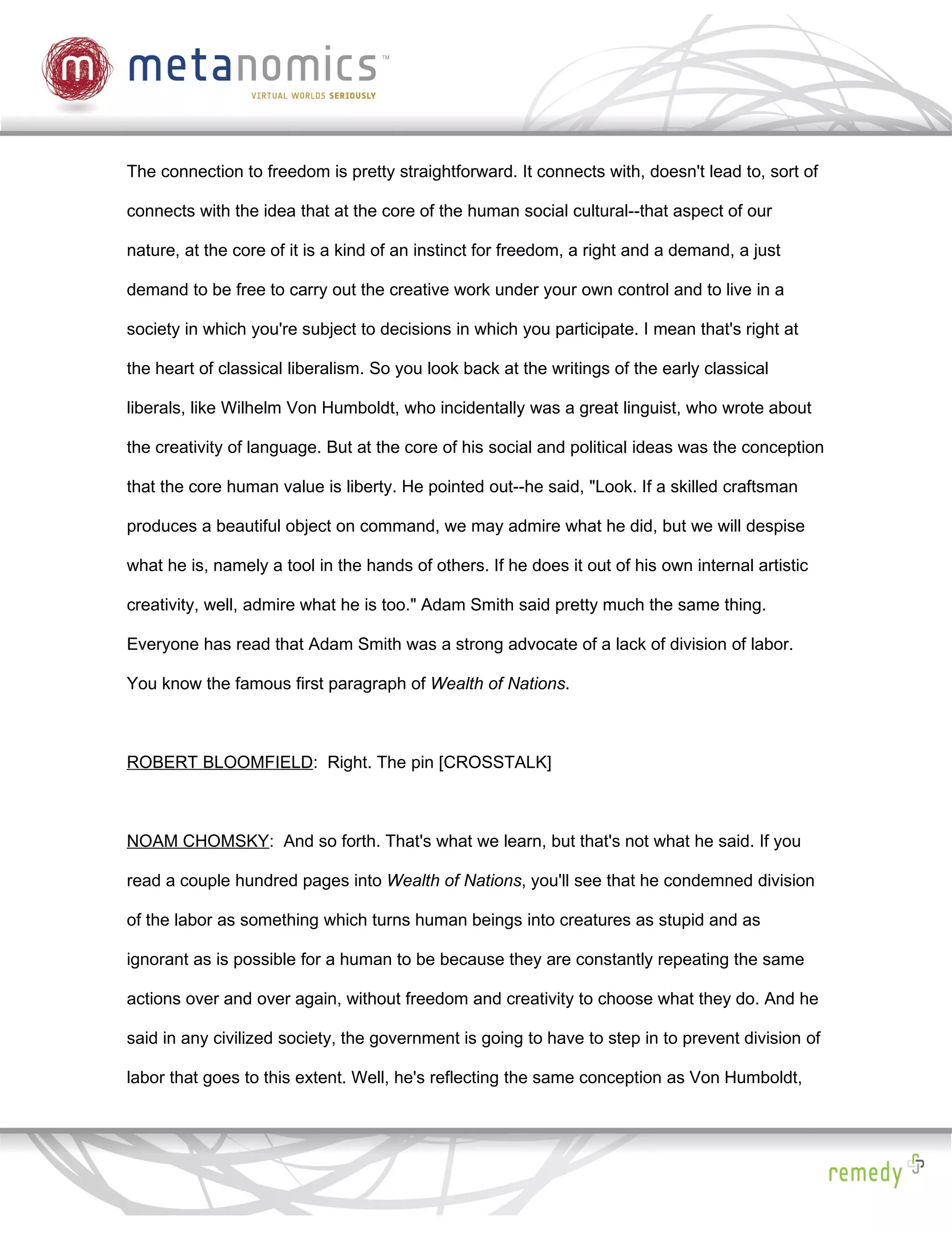 The connection to freedom is pretty straightforward. It connects with, doesn't lead to, sort of

connects with the idea that at the core of the human social cultural--that aspect of our

nature, at the core of it is a kind of an instinct for freedom, a right and a demand, a just

demand to be free to carry out the creative work under your own control and to live in a

society in which you're subject to decisions in which you participate. I mean that's right at

the heart of classical liberalism. So you look back at the writings of the early classical

liberals, like Wilhelm Von Humboldt, who incidentally was a great linguist, who wrote about

the creativity of language. But at the core of his social and political ideas was the conception

that the core human value is liberty. He pointed out--he said, "Look. If a skilled craftsman

produces a beautiful object on command, we may admire what he did, but we will despise

what he is, namely a tool in the hands of others. If he does it out of his own internal artistic

creativity, well, admire what he is too." Adam Smith said pretty much the same thing.

Everyone has read that Adam Smith was a strong advocate of a lack of division of labor.

You know the famous first paragraph of Wealth of Nations.



ROBERT BLOOMFIELD: Right. The pin [CROSSTALK]



NOAM CHOMSKY: And so forth. That's what we learn, but that's not what he said. If you

read a couple hundred pages into Wealth of Nations, you'll see that he condemned division

of the labor as something which turns human beings into creatures as stupid and as

ignorant as is possible for a human to be because they are constantly repeating the same

actions over and over again, without freedom and creativity to choose what they do. And he

said in any civilized society, the government is going to have to step in to prevent division of

labor that goes to this extent. Well, he's reflecting the same conception as Von Humboldt,
 