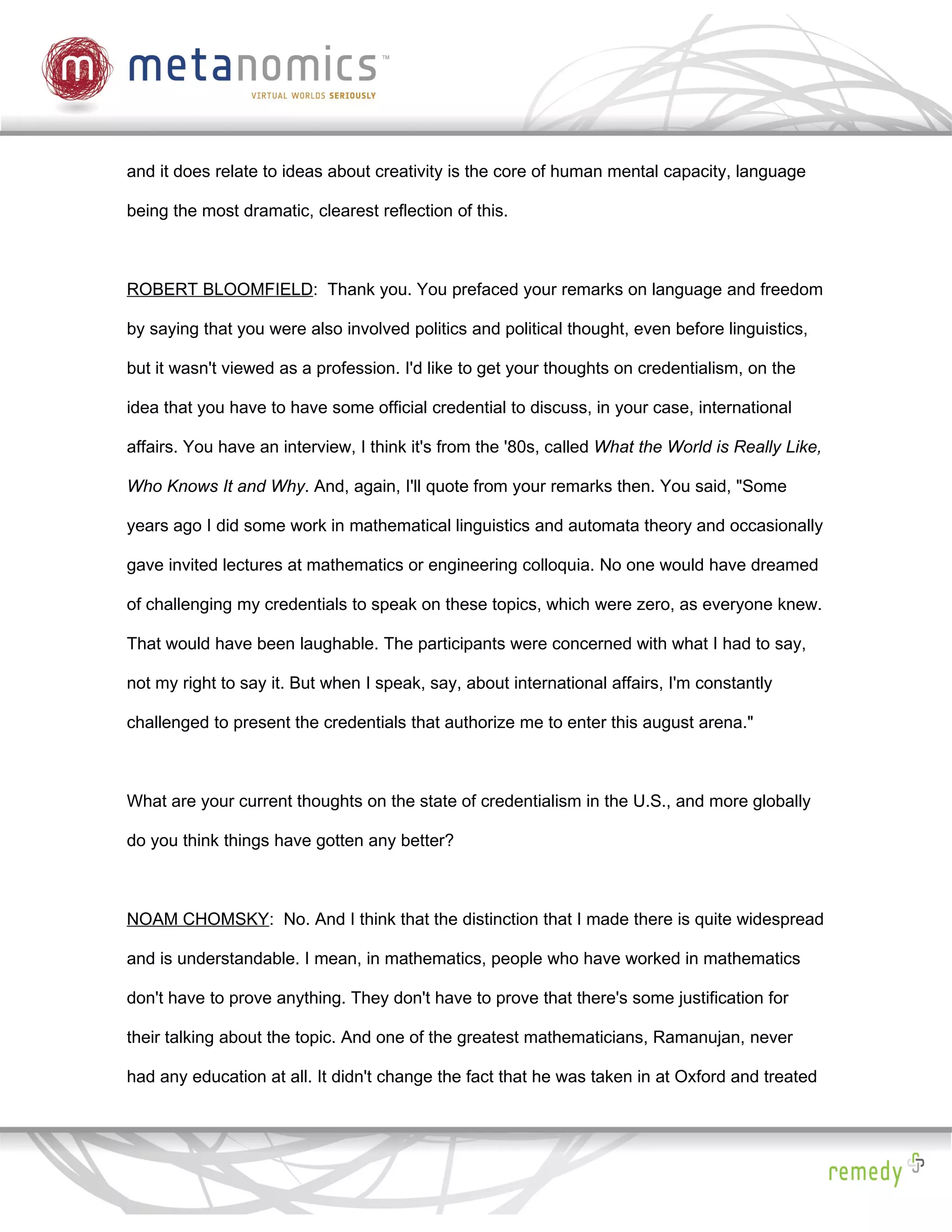 and it does relate to ideas about creativity is the core of human mental capacity, language

being the most dramatic, clearest reflection of this.



ROBERT BLOOMFIELD: Thank you. You prefaced your remarks on language and freedom

by saying that you were also involved politics and political thought, even before linguistics,

but it wasn't viewed as a profession. I'd like to get your thoughts on credentialism, on the

idea that you have to have some official credential to discuss, in your case, international

affairs. You have an interview, I think it's from the '80s, called What the World is Really Like,

Who Knows It and Why. And, again, I'll quote from your remarks then. You said, "Some

years ago I did some work in mathematical linguistics and automata theory and occasionally

gave invited lectures at mathematics or engineering colloquia. No one would have dreamed

of challenging my credentials to speak on these topics, which were zero, as everyone knew.

That would have been laughable. The participants were concerned with what I had to say,

not my right to say it. But when I speak, say, about international affairs, I'm constantly

challenged to present the credentials that authorize me to enter this august arena."



What are your current thoughts on the state of credentialism in the U.S., and more globally

do you think things have gotten any better?



NOAM CHOMSKY: No. And I think that the distinction that I made there is quite widespread

and is understandable. I mean, in mathematics, people who have worked in mathematics

don't have to prove anything. They don't have to prove that there's some justification for

their talking about the topic. And one of the greatest mathematicians, Ramanujan, never

had any education at all. It didn't change the fact that he was taken in at Oxford and treated
 