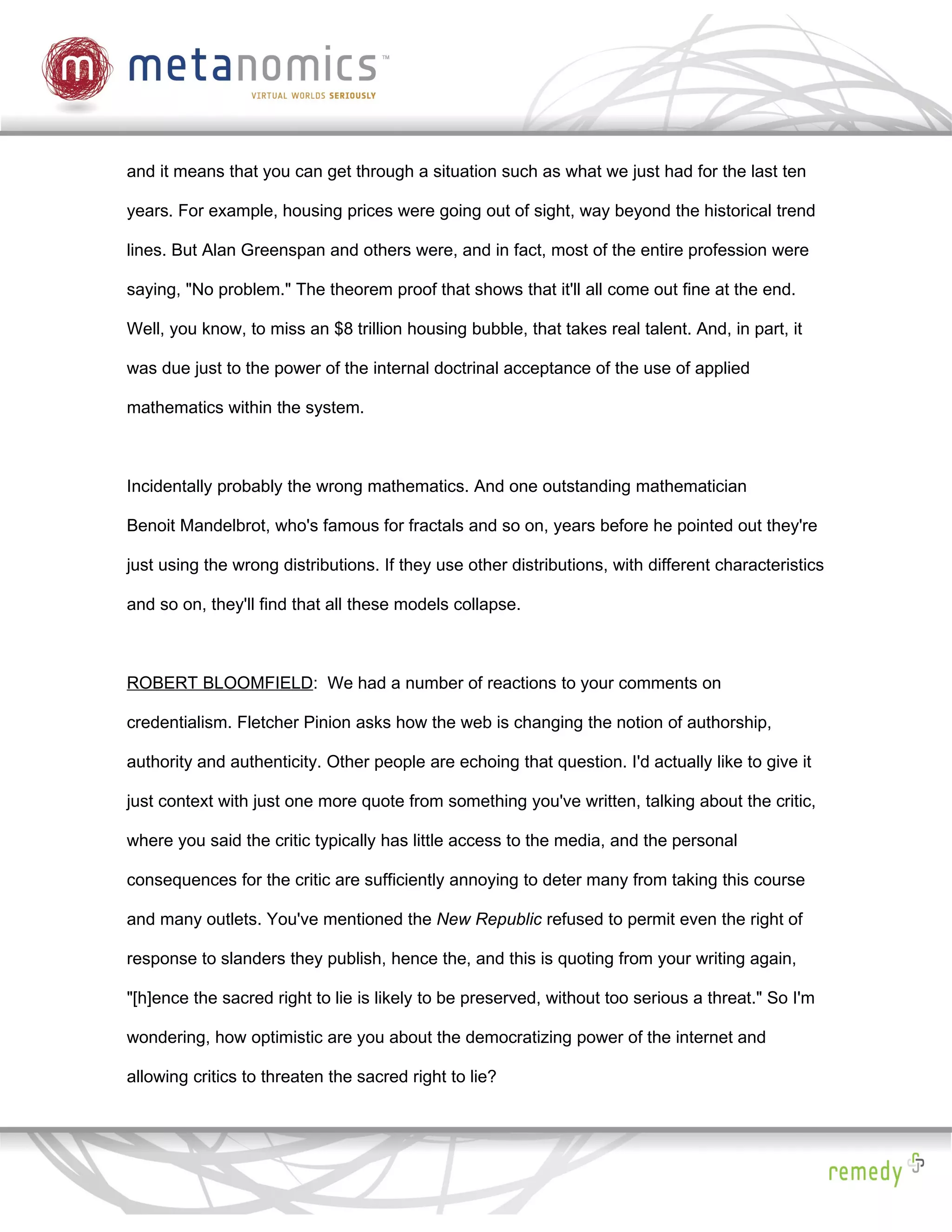 and it means that you can get through a situation such as what we just had for the last ten

years. For example, housing prices were going out of sight, way beyond the historical trend

lines. But Alan Greenspan and others were, and in fact, most of the entire profession were

saying, "No problem." The theorem proof that shows that it'll all come out fine at the end.

Well, you know, to miss an $8 trillion housing bubble, that takes real talent. And, in part, it

was due just to the power of the internal doctrinal acceptance of the use of applied

mathematics within the system.



Incidentally probably the wrong mathematics. And one outstanding mathematician

Benoit Mandelbrot, who's famous for fractals and so on, years before he pointed out they're

just using the wrong distributions. If they use other distributions, with different characteristics

and so on, they'll find that all these models collapse.



ROBERT BLOOMFIELD: We had a number of reactions to your comments on

credentialism. Fletcher Pinion asks how the web is changing the notion of authorship,

authority and authenticity. Other people are echoing that question. I'd actually like to give it

just context with just one more quote from something you've written, talking about the critic,

where you said the critic typically has little access to the media, and the personal

consequences for the critic are sufficiently annoying to deter many from taking this course

and many outlets. You've mentioned the New Republic refused to permit even the right of

response to slanders they publish, hence the, and this is quoting from your writing again,

"[h]ence the sacred right to lie is likely to be preserved, without too serious a threat." So I'm

wondering, how optimistic are you about the democratizing power of the internet and

allowing critics to threaten the sacred right to lie?
 