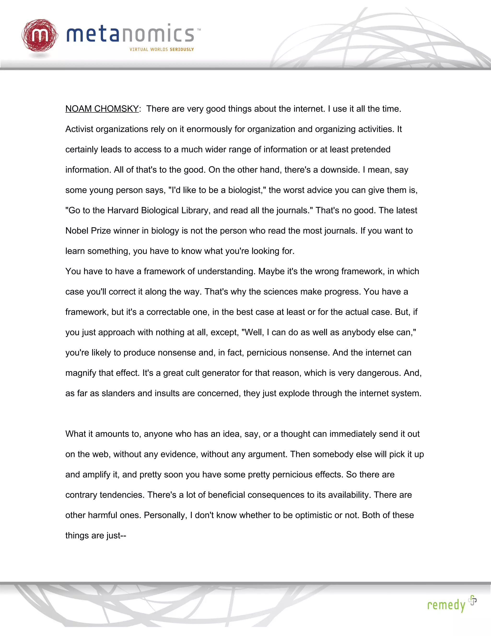 NOAM CHOMSKY: There are very good things about the internet. I use it all the time.

Activist organizations rely on it enormously for organization and organizing activities. It

certainly leads to access to a much wider range of information or at least pretended

information. All of that's to the good. On the other hand, there's a downside. I mean, say

some young person says, "I'd like to be a biologist," the worst advice you can give them is,

"Go to the Harvard Biological Library, and read all the journals." That's no good. The latest

Nobel Prize winner in biology is not the person who read the most journals. If you want to

learn something, you have to know what you're looking for.

You have to have a framework of understanding. Maybe it's the wrong framework, in which

case you'll correct it along the way. That's why the sciences make progress. You have a

framework, but it's a correctable one, in the best case at least or for the actual case. But, if

you just approach with nothing at all, except, "Well, I can do as well as anybody else can,"

you're likely to produce nonsense and, in fact, pernicious nonsense. And the internet can

magnify that effect. It's a great cult generator for that reason, which is very dangerous. And,

as far as slanders and insults are concerned, they just explode through the internet system.



What it amounts to, anyone who has an idea, say, or a thought can immediately send it out

on the web, without any evidence, without any argument. Then somebody else will pick it up

and amplify it, and pretty soon you have some pretty pernicious effects. So there are

contrary tendencies. There's a lot of beneficial consequences to its availability. There are

other harmful ones. Personally, I don't know whether to be optimistic or not. Both of these

things are just--
 