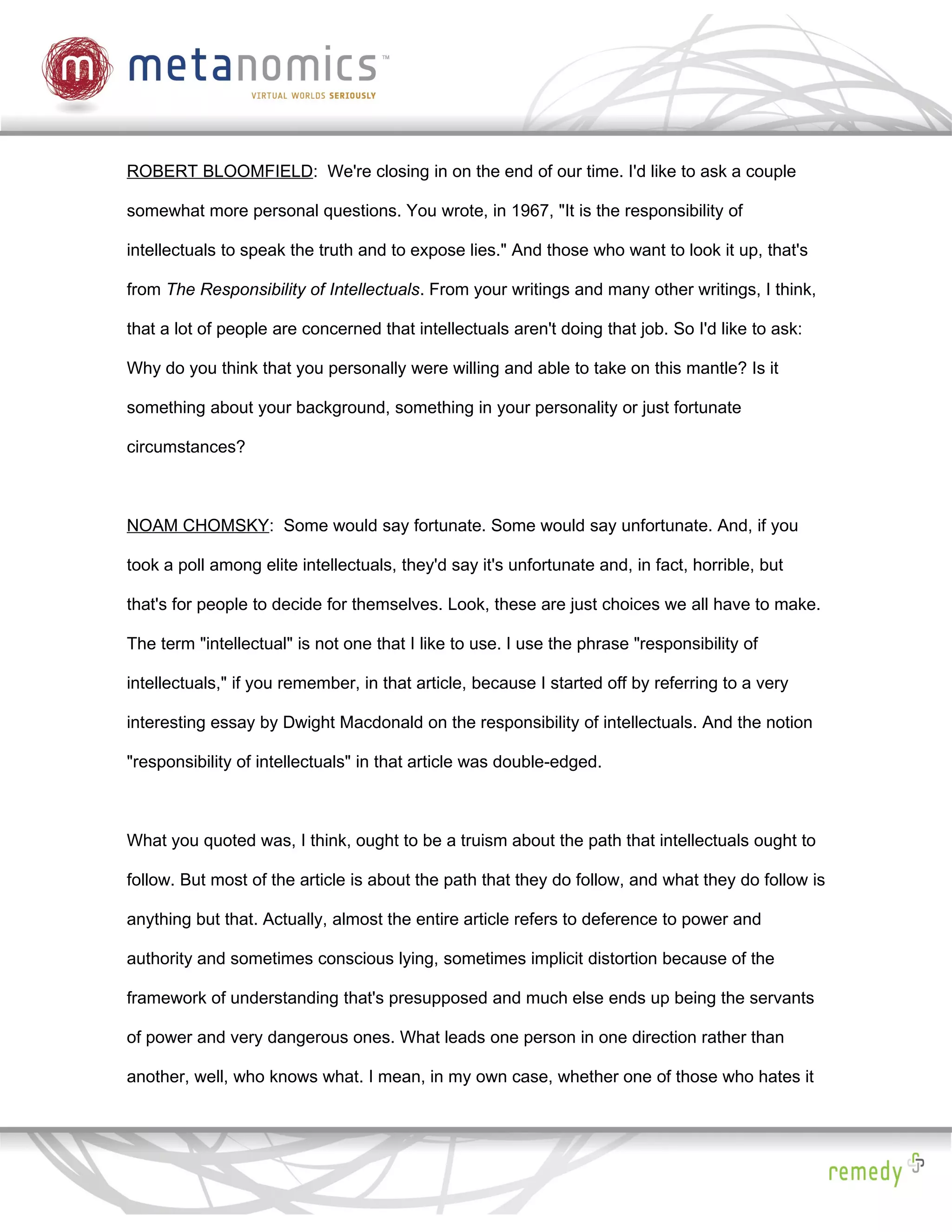 ROBERT BLOOMFIELD: We're closing in on the end of our time. I'd like to ask a couple

somewhat more personal questions. You wrote, in 1967, "It is the responsibility of

intellectuals to speak the truth and to expose lies." And those who want to look it up, that's

from The Responsibility of Intellectuals. From your writings and many other writings, I think,

that a lot of people are concerned that intellectuals aren't doing that job. So I'd like to ask:

Why do you think that you personally were willing and able to take on this mantle? Is it

something about your background, something in your personality or just fortunate

circumstances?



NOAM CHOMSKY: Some would say fortunate. Some would say unfortunate. And, if you

took a poll among elite intellectuals, they'd say it's unfortunate and, in fact, horrible, but

that's for people to decide for themselves. Look, these are just choices we all have to make.

The term "intellectual" is not one that I like to use. I use the phrase "responsibility of

intellectuals," if you remember, in that article, because I started off by referring to a very

interesting essay by Dwight Macdonald on the responsibility of intellectuals. And the notion

"responsibility of intellectuals" in that article was double-edged.



What you quoted was, I think, ought to be a truism about the path that intellectuals ought to

follow. But most of the article is about the path that they do follow, and what they do follow is

anything but that. Actually, almost the entire article refers to deference to power and

authority and sometimes conscious lying, sometimes implicit distortion because of the

framework of understanding that's presupposed and much else ends up being the servants

of power and very dangerous ones. What leads one person in one direction rather than

another, well, who knows what. I mean, in my own case, whether one of those who hates it
 