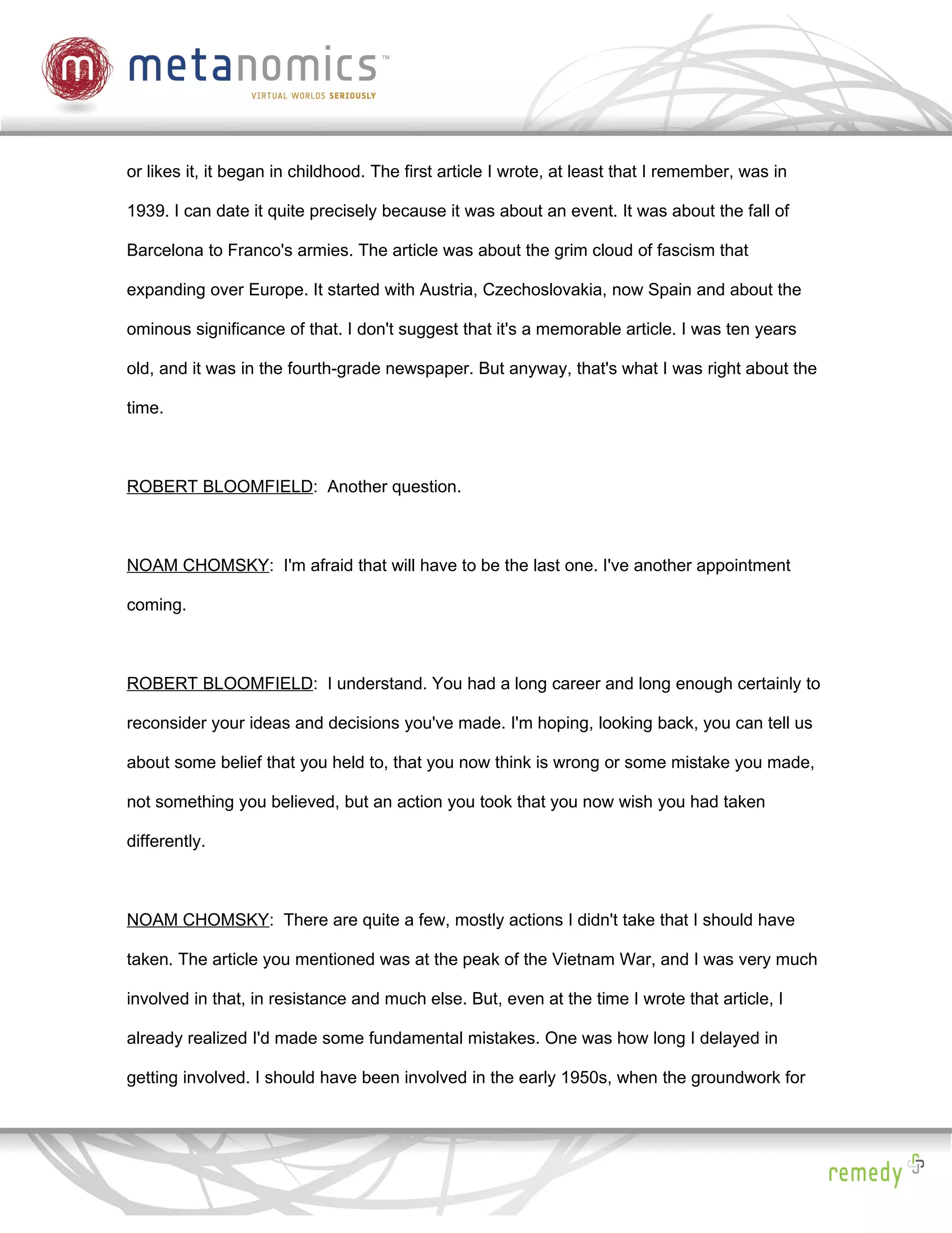 or likes it, it began in childhood. The first article I wrote, at least that I remember, was in

1939. I can date it quite precisely because it was about an event. It was about the fall of

Barcelona to Franco's armies. The article was about the grim cloud of fascism that

expanding over Europe. It started with Austria, Czechoslovakia, now Spain and about the

ominous significance of that. I don't suggest that it's a memorable article. I was ten years

old, and it was in the fourth-grade newspaper. But anyway, that's what I was right about the

time.



ROBERT BLOOMFIELD: Another question.



NOAM CHOMSKY: I'm afraid that will have to be the last one. I've another appointment

coming.



ROBERT BLOOMFIELD: I understand. You had a long career and long enough certainly to

reconsider your ideas and decisions you've made. I'm hoping, looking back, you can tell us

about some belief that you held to, that you now think is wrong or some mistake you made,

not something you believed, but an action you took that you now wish you had taken

differently.



NOAM CHOMSKY: There are quite a few, mostly actions I didn't take that I should have

taken. The article you mentioned was at the peak of the Vietnam War, and I was very much

involved in that, in resistance and much else. But, even at the time I wrote that article, I

already realized I'd made some fundamental mistakes. One was how long I delayed in

getting involved. I should have been involved in the early 1950s, when the groundwork for
 