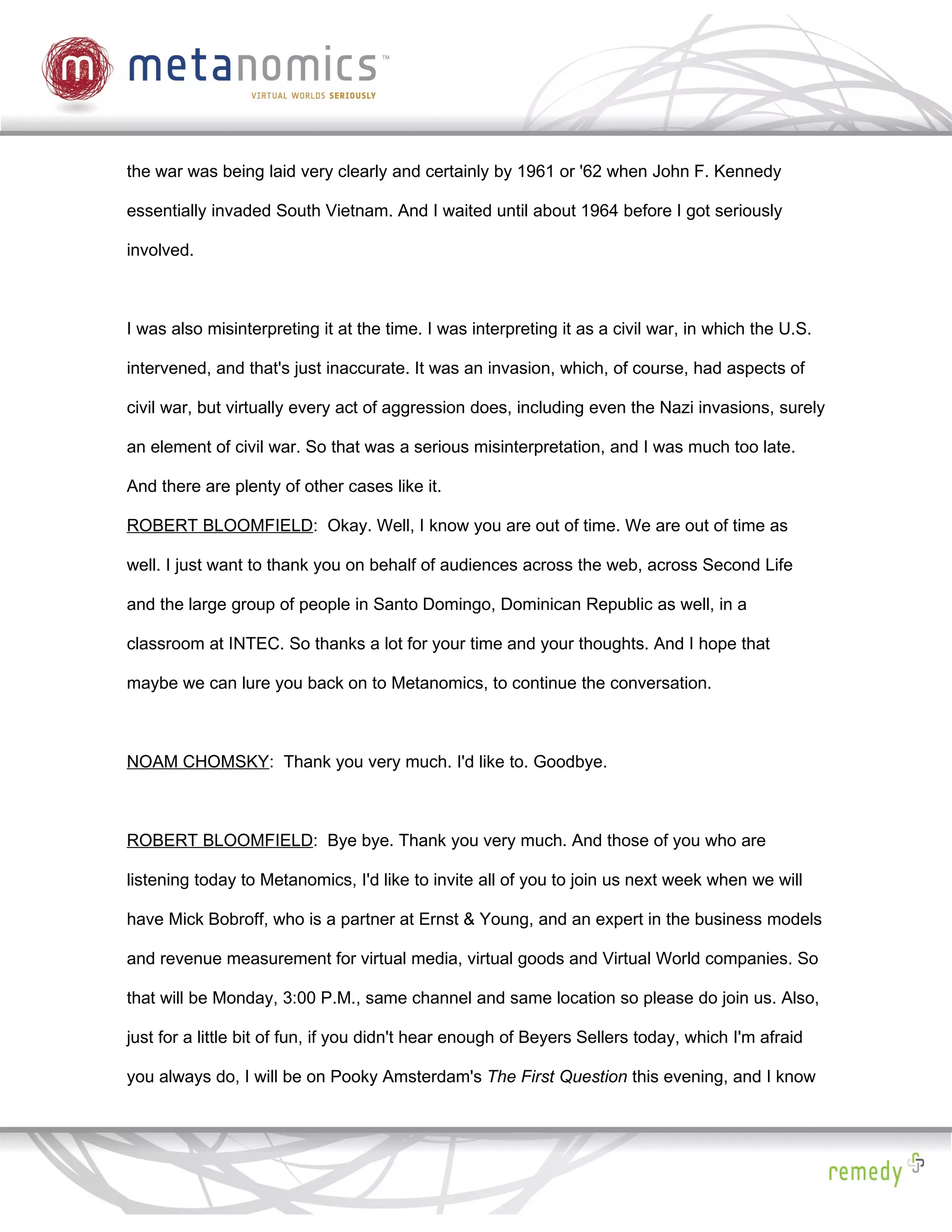 the war was being laid very clearly and certainly by 1961 or '62 when John F. Kennedy

essentially invaded South Vietnam. And I waited until about 1964 before I got seriously

involved.



I was also misinterpreting it at the time. I was interpreting it as a civil war, in which the U.S.

intervened, and that's just inaccurate. It was an invasion, which, of course, had aspects of

civil war, but virtually every act of aggression does, including even the Nazi invasions, surely

an element of civil war. So that was a serious misinterpretation, and I was much too late.

And there are plenty of other cases like it.

ROBERT BLOOMFIELD: Okay. Well, I know you are out of time. We are out of time as

well. I just want to thank you on behalf of audiences across the web, across Second Life

and the large group of people in Santo Domingo, Dominican Republic as well, in a

classroom at INTEC. So thanks a lot for your time and your thoughts. And I hope that

maybe we can lure you back on to Metanomics, to continue the conversation.



NOAM CHOMSKY: Thank you very much. I'd like to. Goodbye.



ROBERT BLOOMFIELD: Bye bye. Thank you very much. And those of you who are

listening today to Metanomics, I'd like to invite all of you to join us next week when we will

have Mick Bobroff, who is a partner at Ernst & Young, and an expert in the business models

and revenue measurement for virtual media, virtual goods and Virtual World companies. So

that will be Monday, 3:00 P.M., same channel and same location so please do join us. Also,

just for a little bit of fun, if you didn't hear enough of Beyers Sellers today, which I'm afraid

you always do, I will be on Pooky Amsterdam's The First Question this evening, and I know
 