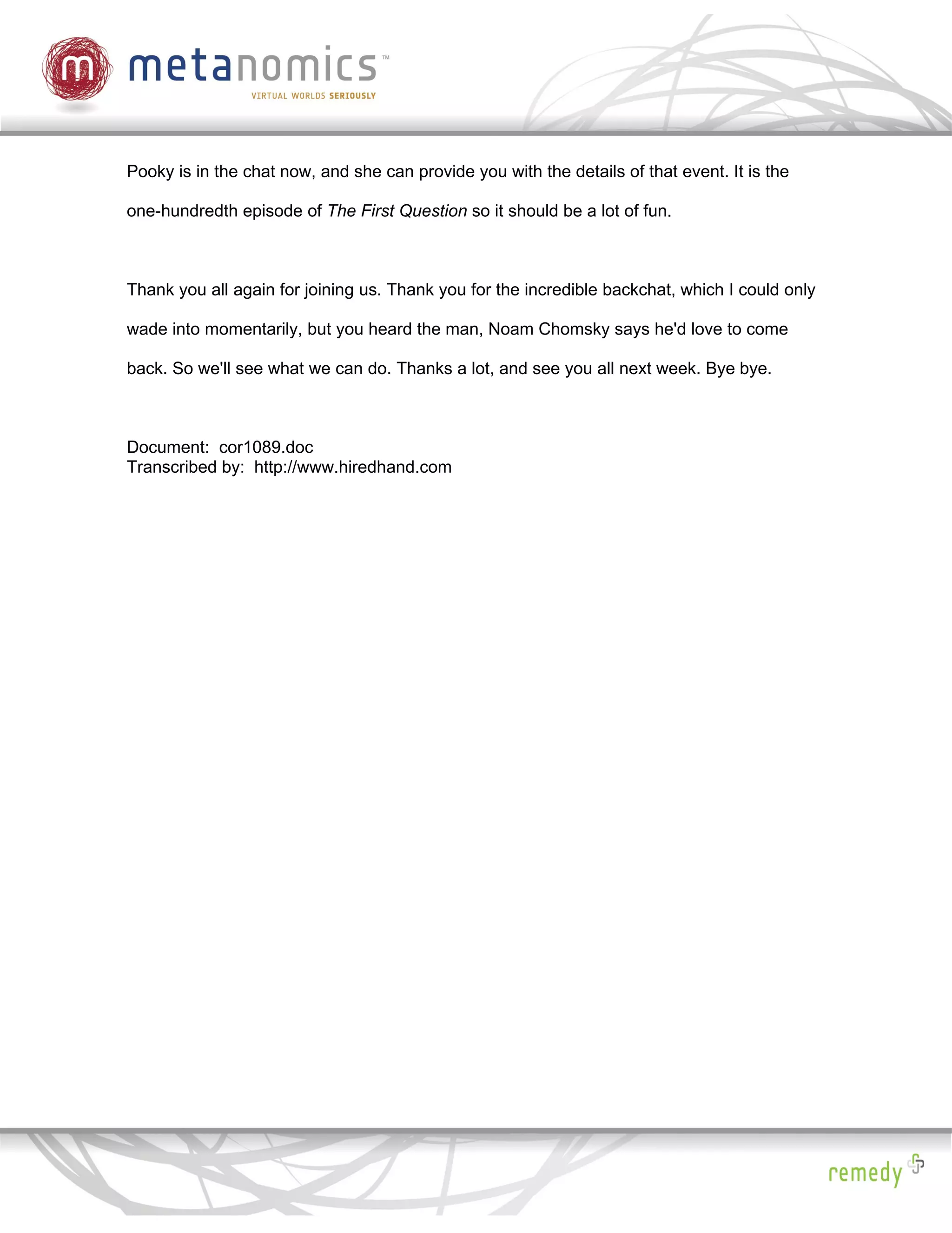 Pooky is in the chat now, and she can provide you with the details of that event. It is the

one-hundredth episode of The First Question so it should be a lot of fun.



Thank you all again for joining us. Thank you for the incredible backchat, which I could only

wade into momentarily, but you heard the man, Noam Chomsky says he'd love to come

back. So we'll see what we can do. Thanks a lot, and see you all next week. Bye bye.



Document: cor1089.doc
Transcribed by: http://www.hiredhand.com
 