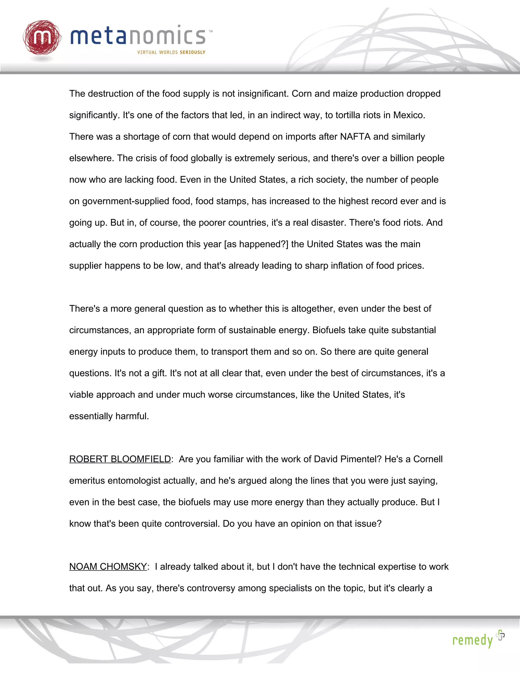 The destruction of the food supply is not insignificant. Corn and maize production dropped

significantly. It's one of the factors that led, in an indirect way, to tortilla riots in Mexico.

There was a shortage of corn that would depend on imports after NAFTA and similarly

elsewhere. The crisis of food globally is extremely serious, and there's over a billion people

now who are lacking food. Even in the United States, a rich society, the number of people

on government-supplied food, food stamps, has increased to the highest record ever and is

going up. But in, of course, the poorer countries, it's a real disaster. There's food riots. And

actually the corn production this year [as happened?] the United States was the main

supplier happens to be low, and that's already leading to sharp inflation of food prices.



There's a more general question as to whether this is altogether, even under the best of

circumstances, an appropriate form of sustainable energy. Biofuels take quite substantial

energy inputs to produce them, to transport them and so on. So there are quite general

questions. It's not a gift. It's not at all clear that, even under the best of circumstances, it's a

viable approach and under much worse circumstances, like the United States, it's

essentially harmful.



ROBERT BLOOMFIELD: Are you familiar with the work of David Pimentel? He's a Cornell

emeritus entomologist actually, and he's argued along the lines that you were just saying,

even in the best case, the biofuels may use more energy than they actually produce. But I

know that's been quite controversial. Do you have an opinion on that issue?



NOAM CHOMSKY: I already talked about it, but I don't have the technical expertise to work

that out. As you say, there's controversy among specialists on the topic, but it's clearly a
 