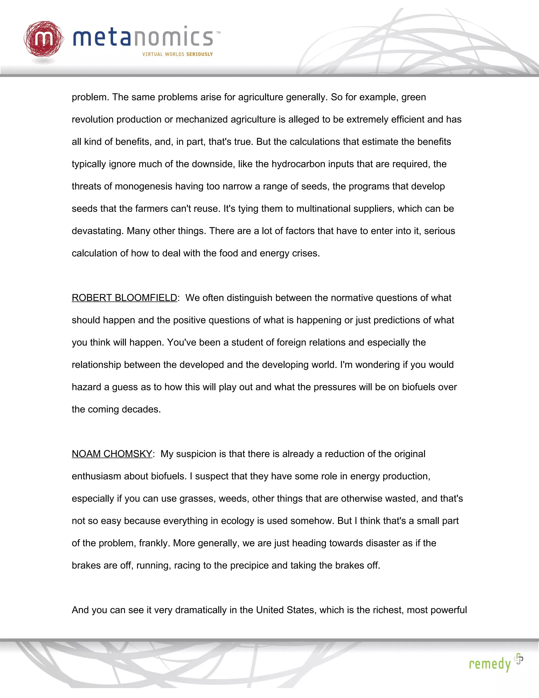 problem. The same problems arise for agriculture generally. So for example, green

revolution production or mechanized agriculture is alleged to be extremely efficient and has

all kind of benefits, and, in part, that's true. But the calculations that estimate the benefits

typically ignore much of the downside, like the hydrocarbon inputs that are required, the

threats of monogenesis having too narrow a range of seeds, the programs that develop

seeds that the farmers can't reuse. It's tying them to multinational suppliers, which can be

devastating. Many other things. There are a lot of factors that have to enter into it, serious

calculation of how to deal with the food and energy crises.



ROBERT BLOOMFIELD: We often distinguish between the normative questions of what

should happen and the positive questions of what is happening or just predictions of what

you think will happen. You've been a student of foreign relations and especially the

relationship between the developed and the developing world. I'm wondering if you would

hazard a guess as to how this will play out and what the pressures will be on biofuels over

the coming decades.



NOAM CHOMSKY: My suspicion is that there is already a reduction of the original

enthusiasm about biofuels. I suspect that they have some role in energy production,

especially if you can use grasses, weeds, other things that are otherwise wasted, and that's

not so easy because everything in ecology is used somehow. But I think that's a small part

of the problem, frankly. More generally, we are just heading towards disaster as if the

brakes are off, running, racing to the precipice and taking the brakes off.



And you can see it very dramatically in the United States, which is the richest, most powerful
 