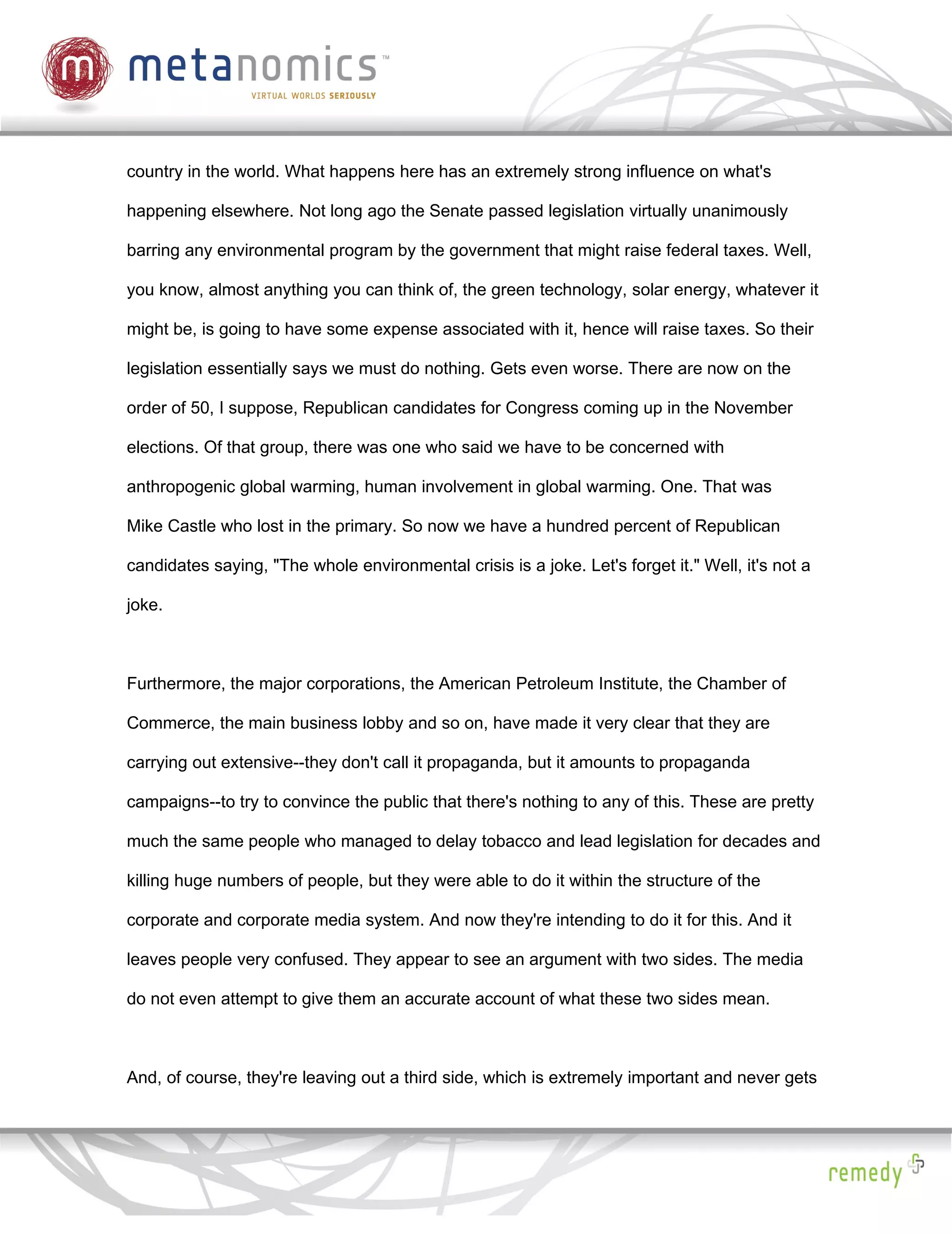 country in the world. What happens here has an extremely strong influence on what's

happening elsewhere. Not long ago the Senate passed legislation virtually unanimously

barring any environmental program by the government that might raise federal taxes. Well,

you know, almost anything you can think of, the green technology, solar energy, whatever it

might be, is going to have some expense associated with it, hence will raise taxes. So their

legislation essentially says we must do nothing. Gets even worse. There are now on the

order of 50, I suppose, Republican candidates for Congress coming up in the November

elections. Of that group, there was one who said we have to be concerned with

anthropogenic global warming, human involvement in global warming. One. That was

Mike Castle who lost in the primary. So now we have a hundred percent of Republican

candidates saying, "The whole environmental crisis is a joke. Let's forget it." Well, it's not a

joke.



Furthermore, the major corporations, the American Petroleum Institute, the Chamber of

Commerce, the main business lobby and so on, have made it very clear that they are

carrying out extensive--they don't call it propaganda, but it amounts to propaganda

campaigns--to try to convince the public that there's nothing to any of this. These are pretty

much the same people who managed to delay tobacco and lead legislation for decades and

killing huge numbers of people, but they were able to do it within the structure of the

corporate and corporate media system. And now they're intending to do it for this. And it

leaves people very confused. They appear to see an argument with two sides. The media

do not even attempt to give them an accurate account of what these two sides mean.



And, of course, they're leaving out a third side, which is extremely important and never gets
 
