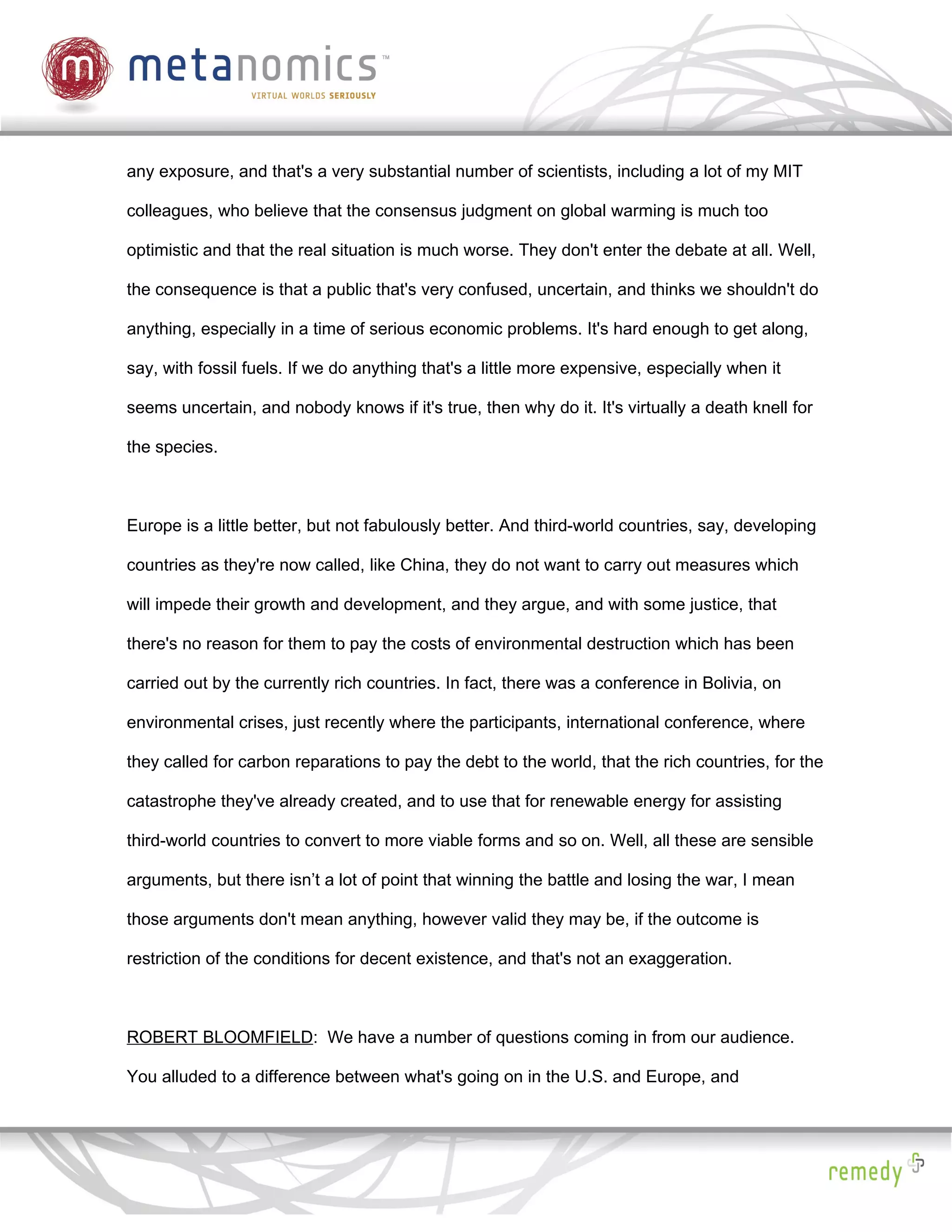 any exposure, and that's a very substantial number of scientists, including a lot of my MIT

colleagues, who believe that the consensus judgment on global warming is much too

optimistic and that the real situation is much worse. They don't enter the debate at all. Well,

the consequence is that a public that's very confused, uncertain, and thinks we shouldn't do

anything, especially in a time of serious economic problems. It's hard enough to get along,

say, with fossil fuels. If we do anything that's a little more expensive, especially when it

seems uncertain, and nobody knows if it's true, then why do it. It's virtually a death knell for

the species.



Europe is a little better, but not fabulously better. And third-world countries, say, developing

countries as they're now called, like China, they do not want to carry out measures which

will impede their growth and development, and they argue, and with some justice, that

there's no reason for them to pay the costs of environmental destruction which has been

carried out by the currently rich countries. In fact, there was a conference in Bolivia, on

environmental crises, just recently where the participants, international conference, where

they called for carbon reparations to pay the debt to the world, that the rich countries, for the

catastrophe they've already created, and to use that for renewable energy for assisting

third-world countries to convert to more viable forms and so on. Well, all these are sensible

arguments, but there isn’t a lot of point that winning the battle and losing the war, I mean

those arguments don't mean anything, however valid they may be, if the outcome is

restriction of the conditions for decent existence, and that's not an exaggeration.



ROBERT BLOOMFIELD: We have a number of questions coming in from our audience.

You alluded to a difference between what's going on in the U.S. and Europe, and
 