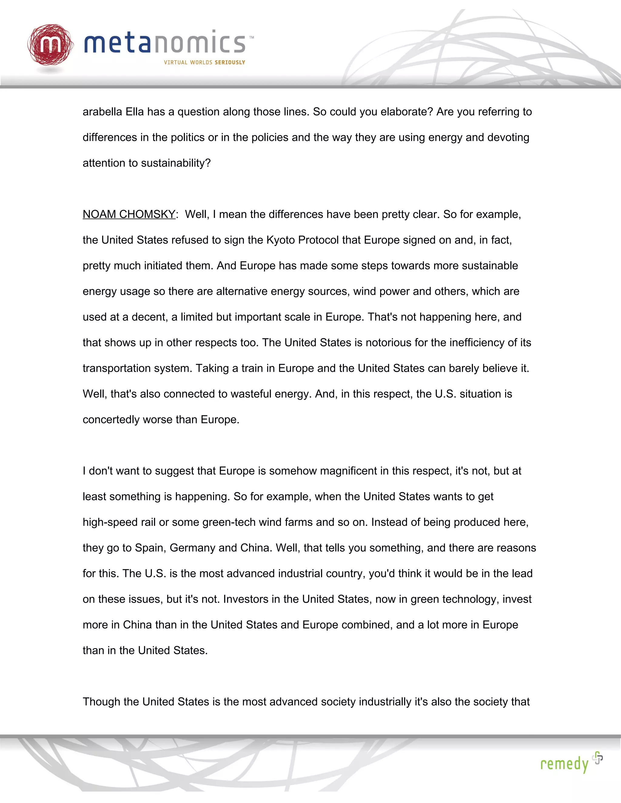 arabella Ella has a question along those lines. So could you elaborate? Are you referring to

differences in the politics or in the policies and the way they are using energy and devoting

attention to sustainability?



NOAM CHOMSKY: Well, I mean the differences have been pretty clear. So for example,

the United States refused to sign the Kyoto Protocol that Europe signed on and, in fact,

pretty much initiated them. And Europe has made some steps towards more sustainable

energy usage so there are alternative energy sources, wind power and others, which are

used at a decent, a limited but important scale in Europe. That's not happening here, and

that shows up in other respects too. The United States is notorious for the inefficiency of its

transportation system. Taking a train in Europe and the United States can barely believe it.

Well, that's also connected to wasteful energy. And, in this respect, the U.S. situation is

concertedly worse than Europe.



I don't want to suggest that Europe is somehow magnificent in this respect, it's not, but at

least something is happening. So for example, when the United States wants to get

high-speed rail or some green-tech wind farms and so on. Instead of being produced here,

they go to Spain, Germany and China. Well, that tells you something, and there are reasons

for this. The U.S. is the most advanced industrial country, you'd think it would be in the lead

on these issues, but it's not. Investors in the United States, now in green technology, invest

more in China than in the United States and Europe combined, and a lot more in Europe

than in the United States.



Though the United States is the most advanced society industrially it's also the society that
 