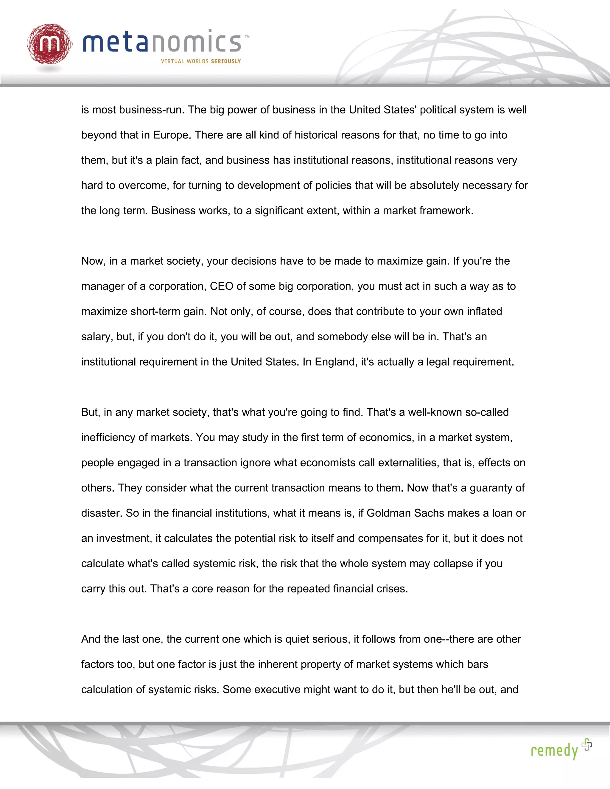 is most business-run. The big power of business in the United States' political system is well

beyond that in Europe. There are all kind of historical reasons for that, no time to go into

them, but it's a plain fact, and business has institutional reasons, institutional reasons very

hard to overcome, for turning to development of policies that will be absolutely necessary for

the long term. Business works, to a significant extent, within a market framework.



Now, in a market society, your decisions have to be made to maximize gain. If you're the

manager of a corporation, CEO of some big corporation, you must act in such a way as to

maximize short-term gain. Not only, of course, does that contribute to your own inflated

salary, but, if you don't do it, you will be out, and somebody else will be in. That's an

institutional requirement in the United States. In England, it's actually a legal requirement.



But, in any market society, that's what you're going to find. That's a well-known so-called

inefficiency of markets. You may study in the first term of economics, in a market system,

people engaged in a transaction ignore what economists call externalities, that is, effects on

others. They consider what the current transaction means to them. Now that's a guaranty of

disaster. So in the financial institutions, what it means is, if Goldman Sachs makes a loan or

an investment, it calculates the potential risk to itself and compensates for it, but it does not

calculate what's called systemic risk, the risk that the whole system may collapse if you

carry this out. That's a core reason for the repeated financial crises.



And the last one, the current one which is quiet serious, it follows from one--there are other

factors too, but one factor is just the inherent property of market systems which bars

calculation of systemic risks. Some executive might want to do it, but then he'll be out, and
 