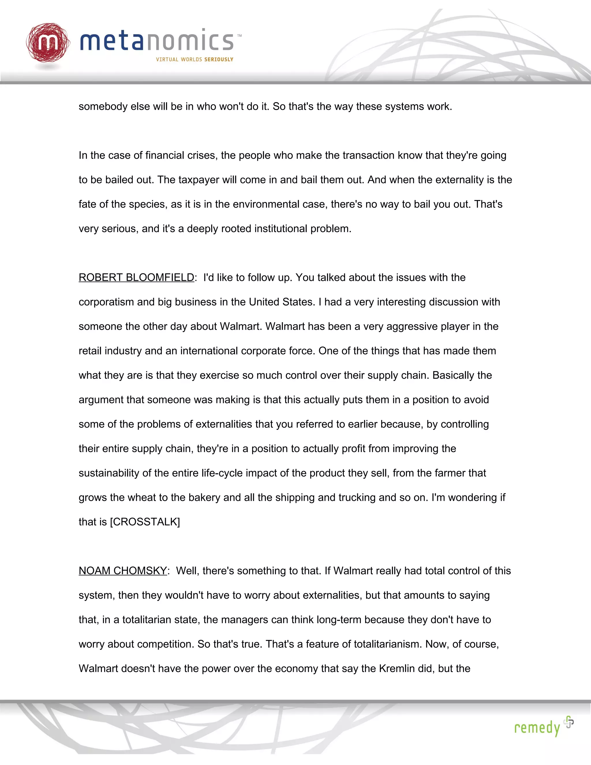 somebody else will be in who won't do it. So that's the way these systems work.



In the case of financial crises, the people who make the transaction know that they're going

to be bailed out. The taxpayer will come in and bail them out. And when the externality is the

fate of the species, as it is in the environmental case, there's no way to bail you out. That's

very serious, and it's a deeply rooted institutional problem.



ROBERT BLOOMFIELD: I'd like to follow up. You talked about the issues with the

corporatism and big business in the United States. I had a very interesting discussion with

someone the other day about Walmart. Walmart has been a very aggressive player in the

retail industry and an international corporate force. One of the things that has made them

what they are is that they exercise so much control over their supply chain. Basically the

argument that someone was making is that this actually puts them in a position to avoid

some of the problems of externalities that you referred to earlier because, by controlling

their entire supply chain, they're in a position to actually profit from improving the

sustainability of the entire life-cycle impact of the product they sell, from the farmer that

grows the wheat to the bakery and all the shipping and trucking and so on. I'm wondering if

that is [CROSSTALK]



NOAM CHOMSKY: Well, there's something to that. If Walmart really had total control of this

system, then they wouldn't have to worry about externalities, but that amounts to saying

that, in a totalitarian state, the managers can think long-term because they don't have to

worry about competition. So that's true. That's a feature of totalitarianism. Now, of course,

Walmart doesn't have the power over the economy that say the Kremlin did, but the
 