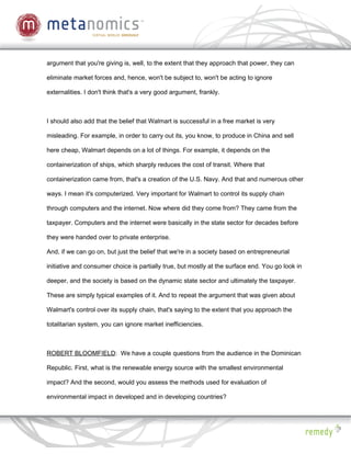 argument that you're giving is, well, to the extent that they approach that power, they can

eliminate market forces and, hence, won't be subject to, won't be acting to ignore

externalities. I don't think that's a very good argument, frankly.



I should also add that the belief that Walmart is successful in a free market is very

misleading. For example, in order to carry out its, you know, to produce in China and sell

here cheap, Walmart depends on a lot of things. For example, it depends on the

containerization of ships, which sharply reduces the cost of transit. Where that

containerization came from, that's a creation of the U.S. Navy. And that and numerous other

ways. I mean it's computerized. Very important for Walmart to control its supply chain

through computers and the internet. Now where did they come from? They came from the

taxpayer. Computers and the internet were basically in the state sector for decades before

they were handed over to private enterprise.

And, if we can go on, but just the belief that we're in a society based on entrepreneurial

initiative and consumer choice is partially true, but mostly at the surface end. You go look in

deeper, and the society is based on the dynamic state sector and ultimately the taxpayer.

These are simply typical examples of it. And to repeat the argument that was given about

Walmart's control over its supply chain, that's saying to the extent that you approach the

totalitarian system, you can ignore market inefficiencies.



ROBERT BLOOMFIELD: We have a couple questions from the audience in the Dominican

Republic. First, what is the renewable energy source with the smallest environmental

impact? And the second, would you assess the methods used for evaluation of

environmental impact in developed and in developing countries?
 