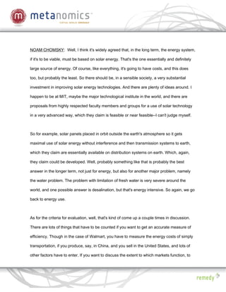 NOAM CHOMSKY: Well, I think it's widely agreed that, in the long term, the energy system,

if it's to be viable, must be based on solar energy. That's the one essentially and definitely

large source of energy. Of course, like everything, it's going to have costs, and this does

too, but probably the least. So there should be, in a sensible society, a very substantial

investment in improving solar energy technologies. And there are plenty of ideas around. I

happen to be at MIT, maybe the major technological institute in the world, and there are

proposals from highly respected faculty members and groups for a use of solar technology

in a very advanced way, which they claim is feasible or near feasible--I can't judge myself.



So for example, solar panels placed in orbit outside the earth's atmosphere so it gets

maximal use of solar energy without interference and then transmission systems to earth,

which they claim are essentially available on distribution systems on earth. Which, again,

they claim could be developed. Well, probably something like that is probably the best

answer in the longer term, not just for energy, but also for another major problem, namely

the water problem. The problem with limitation of fresh water is very severe around the

world, and one possible answer is desalination, but that's energy intensive. So again, we go

back to energy use.



As for the criteria for evaluation, well, that's kind of come up a couple times in discussion.

There are lots of things that have to be counted if you want to get an accurate measure of

efficiency. Though in the case of Walmart, you have to measure the energy costs of simply

transportation, if you produce, say, in China, and you sell in the United States, and lots of

other factors have to enter. If you want to discuss the extent to which markets function, to
 