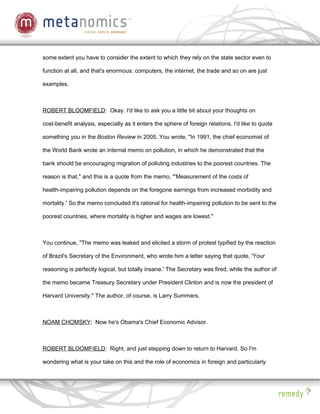 some extent you have to consider the extent to which they rely on the state sector even to

function at all, and that's enormous: computers, the internet, the trade and so on are just

examples.



ROBERT BLOOMFIELD: Okay. I'd like to ask you a little bit about your thoughts on

cost-benefit analysis, especially as it enters the sphere of foreign relations. I'd like to quote

something you in the Boston Review in 2005. You wrote, "In 1991, the chief economist of

the World Bank wrote an internal memo on pollution, in which he demonstrated that the

bank should be encouraging migration of polluting industries to the poorest countries. The

reason is that," and this is a quote from the memo, "'Measurement of the costs of

health-impairing pollution depends on the foregone earnings from increased morbidity and

mortality.' So the memo concluded it's rational for health-impairing pollution to be sent to the

poorest countries, where mortality is higher and wages are lowest."



You continue, "The memo was leaked and elicited a storm of protest typified by the reaction

of Brazil's Secretary of the Environment, who wrote him a letter saying that quote, 'Your

reasoning is perfectly logical, but totally insane.' The Secretary was fired, while the author of

the memo became Treasury Secretary under President Clinton and is now the president of

Harvard University." The author, of course, is Larry Summers.



NOAM CHOMSKY: Now he's Obama's Chief Economic Advisor.



ROBERT BLOOMFIELD: Right, and just stepping down to return to Harvard. So I'm

wondering what is your take on this and the role of economics in foreign and particularly
 