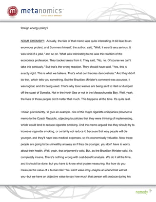 foreign energy policy?



NOAM CHOMSKY: Actually, the fate of that memo was quite interesting. It did lead to an

enormous protest, and Summers himself, the author, said, "Well, it wasn't very serious. It

was kind of a joke," and so on. What was interesting to me was the reaction of the

economics profession. They backed away from it. They said, "No, no. Of course we can't

take this seriously." But that's the wrong reaction. They should have said, "Yes, this is

exactly right. This is what we believe. That's what our theories demonstrate." And they didn't

do that, which tells you something. But the Brazilian Minister's comment was accurate. It

was logical, and it's being used. That's why toxic wastes are being sent to Haiti or dumped

off the coast of Somalia. Not in the North Sea or not in the Massachusetts Bay. Well, yeah,

the lives of those people don't matter that much. This happens all the time. It's quite real.



I mean just recently, to give an example, one of the major cigarette companies provided a

memo to the Czech Republic, objecting to policies that they were thinking of implementing,

which would tend to reduce cigarette smoking. And the memo argued that they should try to

increase cigarette smoking, or certainly not reduce it, because that way people will die

younger, and they'll have less medical expenses, so it's economically valuable. Now these

people are going to be unhealthy anyway so if they die younger, you don't have to worry

about their health. Well, yeah, that argument's valid. But, as the Brazilian Minister said, it's

completely insane. There's nothing wrong with cost-benefit analysis. We do it all the time,

and it should be done, but you have to know what you're measuring, like how do you

measure the value of a human life? You can't value it by--maybe an economist will tell

you--but we have an objective value to say how much that person will produce during his
 