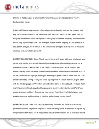 lifetime. Is that the value of a human life? Well, the issues are not economic. They're

fundamentally moral.



[Like I said,?] especially when an infant is born with a disability, well, on the grounds that,

say, the Summers' memo or the memo to Czech Republic, you could say, "Well, kill it. It's

not going to have much of a life anyway. It's not going to produce anything. And the care it'll

take is very expensive so kill it." We all regard that as insane, properly. It's not a critique of

cost-benefit analysis. It's a critique of the fundamental principles that are used to measure

what is a cost and what is a benefit.



ROBERT BLOOMFIELD: Okay. Thank you. I'd like to shift gears a bit now. You began your

career as a linguist, and actually I studied your work on transformational grammar, as a

student of Donna Jo Napoli, back in the 1980s. I came across an article that you had

written; actually this is the same one I quoted from before, from the Boston Review, in 2005,

on the Universals of Language and Rights. Let me just quote a little bit more from this. You

start the article by saying, "Thirty-five years ago I agreed, in a weak moment, to give a talk

with the title Language and Freedom. When the time came to think about it, I realized that I

might have something to say about language and about freedom, but the word "and" was

posing a serious problem." So what are your current thoughts on the links between your

work on language and the nature of freedom and universal human rights?



NOAM CHOMSKY: Well, first, just one preliminary comment. It's perfectly true that my

professional career began with linguistics, and it still is linguistics. But the rest of my life, my

nonprofessional life if you like it, was political back to childhood and still is, to a large extent,
 