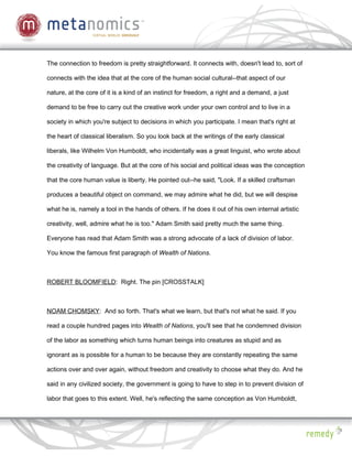 The connection to freedom is pretty straightforward. It connects with, doesn't lead to, sort of

connects with the idea that at the core of the human social cultural--that aspect of our

nature, at the core of it is a kind of an instinct for freedom, a right and a demand, a just

demand to be free to carry out the creative work under your own control and to live in a

society in which you're subject to decisions in which you participate. I mean that's right at

the heart of classical liberalism. So you look back at the writings of the early classical

liberals, like Wilhelm Von Humboldt, who incidentally was a great linguist, who wrote about

the creativity of language. But at the core of his social and political ideas was the conception

that the core human value is liberty. He pointed out--he said, "Look. If a skilled craftsman

produces a beautiful object on command, we may admire what he did, but we will despise

what he is, namely a tool in the hands of others. If he does it out of his own internal artistic

creativity, well, admire what he is too." Adam Smith said pretty much the same thing.

Everyone has read that Adam Smith was a strong advocate of a lack of division of labor.

You know the famous first paragraph of Wealth of Nations.



ROBERT BLOOMFIELD: Right. The pin [CROSSTALK]



NOAM CHOMSKY: And so forth. That's what we learn, but that's not what he said. If you

read a couple hundred pages into Wealth of Nations, you'll see that he condemned division

of the labor as something which turns human beings into creatures as stupid and as

ignorant as is possible for a human to be because they are constantly repeating the same

actions over and over again, without freedom and creativity to choose what they do. And he

said in any civilized society, the government is going to have to step in to prevent division of

labor that goes to this extent. Well, he's reflecting the same conception as Von Humboldt,
 