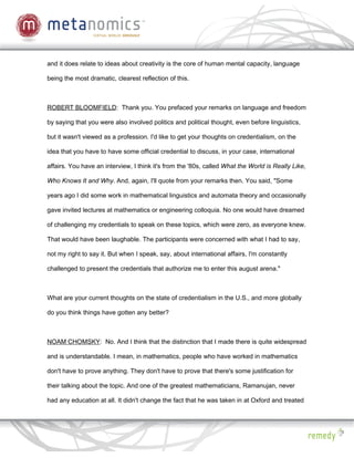 and it does relate to ideas about creativity is the core of human mental capacity, language

being the most dramatic, clearest reflection of this.



ROBERT BLOOMFIELD: Thank you. You prefaced your remarks on language and freedom

by saying that you were also involved politics and political thought, even before linguistics,

but it wasn't viewed as a profession. I'd like to get your thoughts on credentialism, on the

idea that you have to have some official credential to discuss, in your case, international

affairs. You have an interview, I think it's from the '80s, called What the World is Really Like,

Who Knows It and Why. And, again, I'll quote from your remarks then. You said, "Some

years ago I did some work in mathematical linguistics and automata theory and occasionally

gave invited lectures at mathematics or engineering colloquia. No one would have dreamed

of challenging my credentials to speak on these topics, which were zero, as everyone knew.

That would have been laughable. The participants were concerned with what I had to say,

not my right to say it. But when I speak, say, about international affairs, I'm constantly

challenged to present the credentials that authorize me to enter this august arena."



What are your current thoughts on the state of credentialism in the U.S., and more globally

do you think things have gotten any better?



NOAM CHOMSKY: No. And I think that the distinction that I made there is quite widespread

and is understandable. I mean, in mathematics, people who have worked in mathematics

don't have to prove anything. They don't have to prove that there's some justification for

their talking about the topic. And one of the greatest mathematicians, Ramanujan, never

had any education at all. It didn't change the fact that he was taken in at Oxford and treated
 