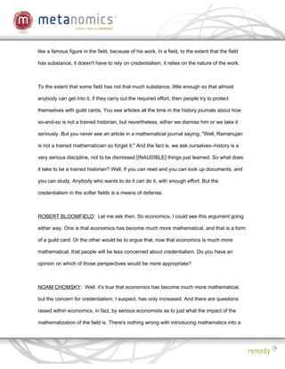 like a famous figure in the field, because of his work. In a field, to the extent that the field

has substance, it doesn't have to rely on credentialism, it relies on the nature of the work.



To the extent that some field has not that much substance, little enough so that almost

anybody can get into it, if they carry out the required effort, then people try to protect

themselves with guild cards. You see articles all the time in the history journals about how

so-and-so is not a trained historian, but nevertheless, either we dismiss him or we take it

seriously. But you never see an article in a mathematical journal saying, "Well, Ramanujan

is not a trained mathematician so forget it." And the fact is, we ask ourselves--history is a

very serious discipline, not to be dismissed [INAUDIBLE] things just learned. So what does

it take to be a trained historian? Well, if you can read and you can look up documents, and

you can study. Anybody who wants to do it can do it, with enough effort. But the

credentialism in the softer fields is a means of defense.



ROBERT BLOOMFIELD: Let me ask then. So economics, I could see this argument going

either way. One is that economics has become much more mathematical, and that is a form

of a guild card. Or the other would be to argue that, now that economics is much more

mathematical, that people will be less concerned about credentialism. Do you have an

opinion on which of those perspectives would be more appropriate?



NOAM CHOMSKY: Well, it's true that economics has become much more mathematical,

but the concern for credentialism, I suspect, has only increased. And there are questions

raised within economics, in fact, by serious economists as to just what the impact of the

mathematization of the field is. There's nothing wrong with introducing mathematics into a
 