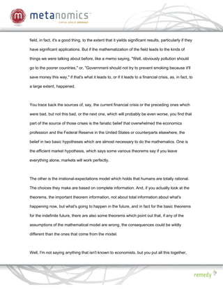 field, in fact, it's a good thing, to the extent that it yields significant results, particularly if they

have significant applications. But if the mathematization of the field leads to the kinds of

things we were talking about before, like a memo saying, "Well, obviously pollution should

go to the poorer countries," or, "Government should not try to prevent smoking because it'll

save money this way," if that's what it leads to, or if it leads to a financial crisis, as, in fact, to

a large extent, happened.



You trace back the sources of, say, the current financial crisis or the preceding ones which

were bad, but not this bad, or the next one, which will probably be even worse, you find that

part of the source of those crises is the fanatic belief that overwhelmed the economics

profession and the Federal Reserve in the United States or counterparts elsewhere, the

belief in two basic hypotheses which are almost necessary to do the mathematics. One is

the efficient market hypothesis, which says some various theorems say if you leave

everything alone, markets will work perfectly.



The other is the irrational-expectations model which holds that humans are totally rational.

The choices they make are based on complete information. And, if you actually look at the

theorems, the important theorem information, not about total information about what's

happening now, but what's going to happen in the future, and in fact for the basic theorems

for the indefinite future, there are also some theorems which point out that, if any of the

assumptions of the mathematical model are wrong, the consequences could be wildly

different than the ones that come from the model.



Well, I'm not saying anything that isn't known to economists, but you put all this together,
 